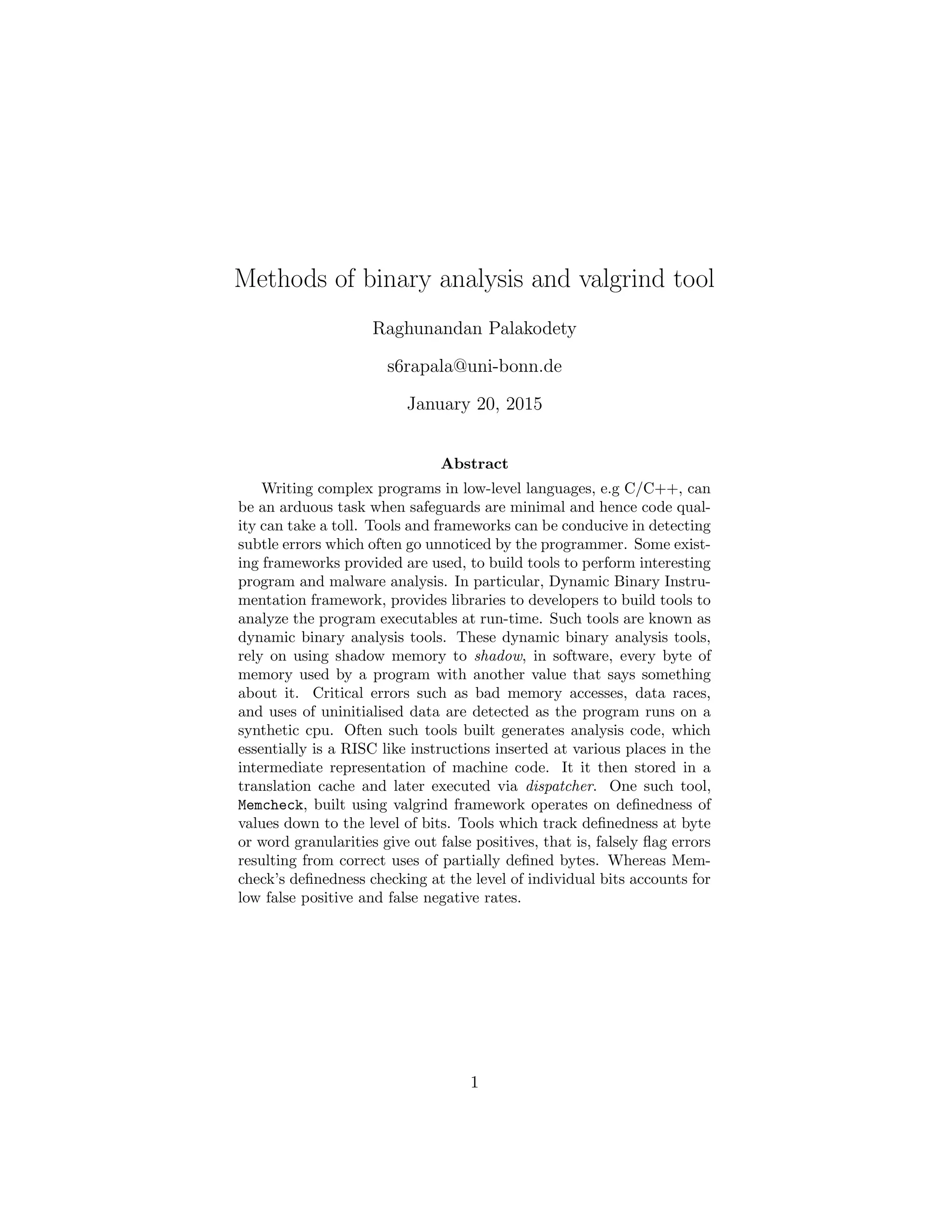 Methods of binary analysis and valgrind tool
Raghunandan Palakodety
s6rapala@uni-bonn.de
January 20, 2015
Abstract
Writing complex programs in low-level languages, e.g C/C++, can
be an arduous task when safeguards are minimal and hence code qual-
ity can take a toll. Tools and frameworks can be conducive in detecting
subtle errors which often go unnoticed by the programmer. Some exist-
ing frameworks provided are used, to build tools to perform interesting
program and malware analysis. In particular, Dynamic Binary Instru-
mentation framework, provides libraries to developers to build tools to
analyze the program executables at run-time. Such tools are known as
dynamic binary analysis tools. These dynamic binary analysis tools,
rely on using shadow memory to shadow, in software, every byte of
memory used by a program with another value that says something
about it. Critical errors such as bad memory accesses, data races,
and uses of uninitialised data are detected as the program runs on a
synthetic cpu. Often such tools built generates analysis code, which
essentially is a RISC like instructions inserted at various places in the
intermediate representation of machine code. It it then stored in a
translation cache and later executed via dispatcher. One such tool,
Memcheck, built using valgrind framework operates on deﬁnedness of
values down to the level of bits. Tools which track deﬁnedness at byte
or word granularities give out false positives, that is, falsely ﬂag errors
resulting from correct uses of partially deﬁned bytes. Whereas Mem-
check’s deﬁnedness checking at the level of individual bits accounts for
low false positive and false negative rates.
1
 