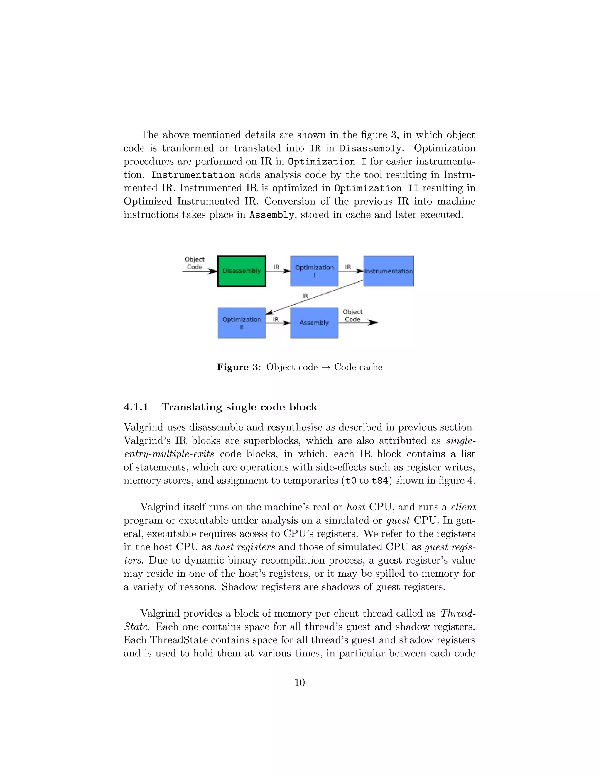 The above mentioned details are shown in the ﬁgure 3, in which object
code is tranformed or translated into IR in Disassembly. Optimization
procedures are performed on IR in Optimization I for easier instrumenta-
tion. Instrumentation adds analysis code by the tool resulting in Instru-
mented IR. Instrumented IR is optimized in Optimization II resulting in
Optimized Instrumented IR. Conversion of the previous IR into machine
instructions takes place in Assembly, stored in cache and later executed.
Figure 3: Object code → Code cache
4.1.1 Translating single code block
Valgrind uses disassemble and resynthesise as described in previous section.
Valgrind’s IR blocks are superblocks, which are also attributed as single-
entry-multiple-exits code blocks, in which, each IR block contains a list
of statements, which are operations with side-eﬀects such as register writes,
memory stores, and assignment to temporaries (t0 to t84) shown in ﬁgure 4.
Valgrind itself runs on the machine’s real or host CPU, and runs a client
program or executable under analysis on a simulated or guest CPU. In gen-
eral, executable requires access to CPU’s registers. We refer to the registers
in the host CPU as host registers and those of simulated CPU as guest regis-
ters. Due to dynamic binary recompilation process, a guest register’s value
may reside in one of the host’s registers, or it may be spilled to memory for
a variety of reasons. Shadow registers are shadows of guest registers.
Valgrind provides a block of memory per client thread called as Thread-
State. Each one contains space for all thread’s guest and shadow registers.
Each ThreadState contains space for all thread’s guest and shadow registers
and is used to hold them at various times, in particular between each code
10
 