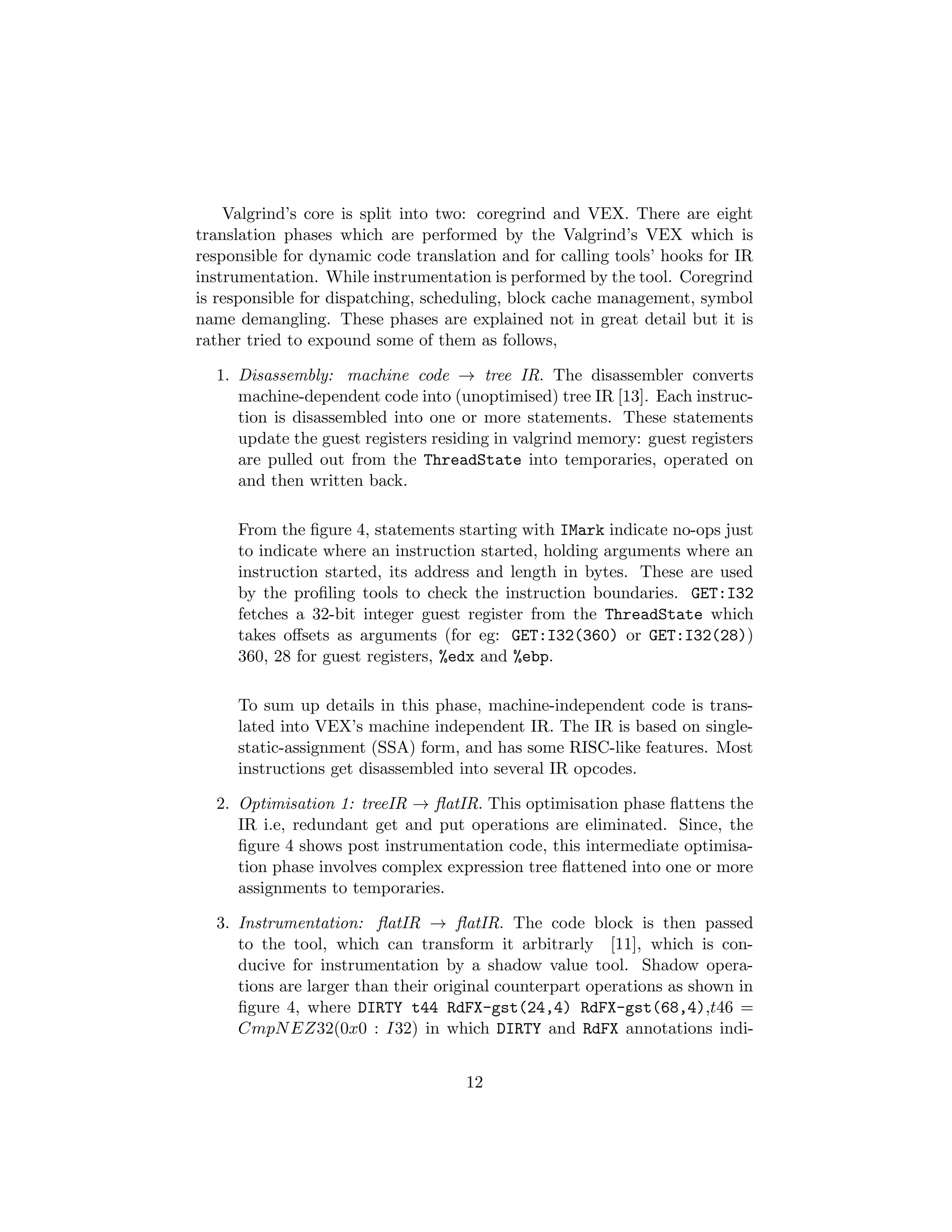 Valgrind’s core is split into two: coregrind and VEX. There are eight
translation phases which are performed by the Valgrind’s VEX which is
responsible for dynamic code translation and for calling tools’ hooks for IR
instrumentation. While instrumentation is performed by the tool. Coregrind
is responsible for dispatching, scheduling, block cache management, symbol
name demangling. These phases are explained not in great detail but it is
rather tried to expound some of them as follows,
1. Disassembly: machine code → tree IR. The disassembler converts
machine-dependent code into (unoptimised) tree IR [13]. Each instruc-
tion is disassembled into one or more statements. These statements
update the guest registers residing in valgrind memory: guest registers
are pulled out from the ThreadState into temporaries, operated on
and then written back.
From the ﬁgure 4, statements starting with IMark indicate no-ops just
to indicate where an instruction started, holding arguments where an
instruction started, its address and length in bytes. These are used
by the proﬁling tools to check the instruction boundaries. GET:I32
fetches a 32-bit integer guest register from the ThreadState which
takes oﬀsets as arguments (for eg: GET:I32(360) or GET:I32(28))
360, 28 for guest registers, %edx and %ebp.
To sum up details in this phase, machine-independent code is trans-
lated into VEX’s machine independent IR. The IR is based on single-
static-assignment (SSA) form, and has some RISC-like features. Most
instructions get disassembled into several IR opcodes.
2. Optimisation 1: treeIR → ﬂatIR. This optimisation phase ﬂattens the
IR i.e, redundant get and put operations are eliminated. Since, the
ﬁgure 4 shows post instrumentation code, this intermediate optimisa-
tion phase involves complex expression tree ﬂattened into one or more
assignments to temporaries.
3. Instrumentation: ﬂatIR → ﬂatIR. The code block is then passed
to the tool, which can transform it arbitrarly [11], which is con-
ducive for instrumentation by a shadow value tool. Shadow opera-
tions are larger than their original counterpart operations as shown in
ﬁgure 4, where DIRTY t44 RdFX-gst(24,4) RdFX-gst(68,4),t46 =
CmpNEZ32(0x0 : I32) in which DIRTY and RdFX annotations indi-
12
 