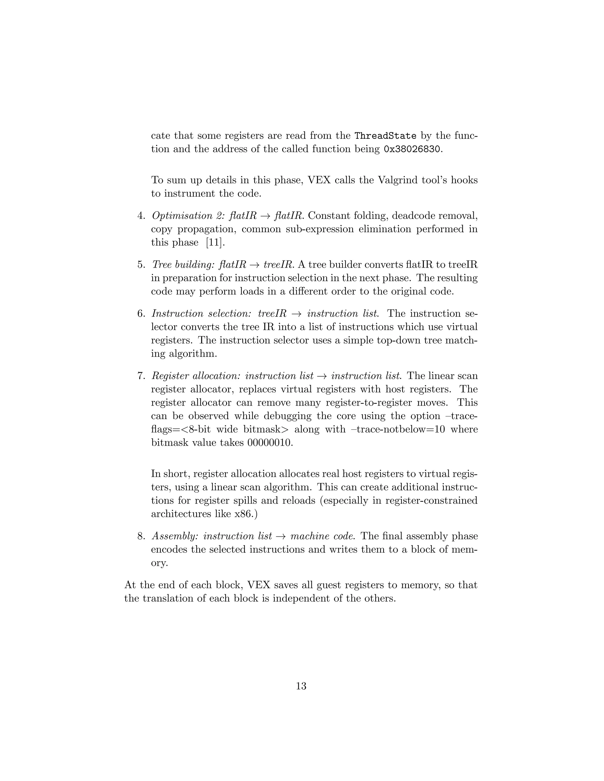 cate that some registers are read from the ThreadState by the func-
tion and the address of the called function being 0x38026830.
To sum up details in this phase, VEX calls the Valgrind tool’s hooks
to instrument the code.
4. Optimisation 2: ﬂatIR → ﬂatIR. Constant folding, deadcode removal,
copy propagation, common sub-expression elimination performed in
this phase [11].
5. Tree building: ﬂatIR → treeIR. A tree builder converts ﬂatIR to treeIR
in preparation for instruction selection in the next phase. The resulting
code may perform loads in a diﬀerent order to the original code.
6. Instruction selection: treeIR → instruction list. The instruction se-
lector converts the tree IR into a list of instructions which use virtual
registers. The instruction selector uses a simple top-down tree match-
ing algorithm.
7. Register allocation: instruction list → instruction list. The linear scan
register allocator, replaces virtual registers with host registers. The
register allocator can remove many register-to-register moves. This
can be observed while debugging the core using the option –trace-
ﬂags=<8-bit wide bitmask> along with –trace-notbelow=10 where
bitmask value takes 00000010.
In short, register allocation allocates real host registers to virtual regis-
ters, using a linear scan algorithm. This can create additional instruc-
tions for register spills and reloads (especially in register-constrained
architectures like x86.)
8. Assembly: instruction list → machine code. The ﬁnal assembly phase
encodes the selected instructions and writes them to a block of mem-
ory.
At the end of each block, VEX saves all guest registers to memory, so that
the translation of each block is independent of the others.
13
 