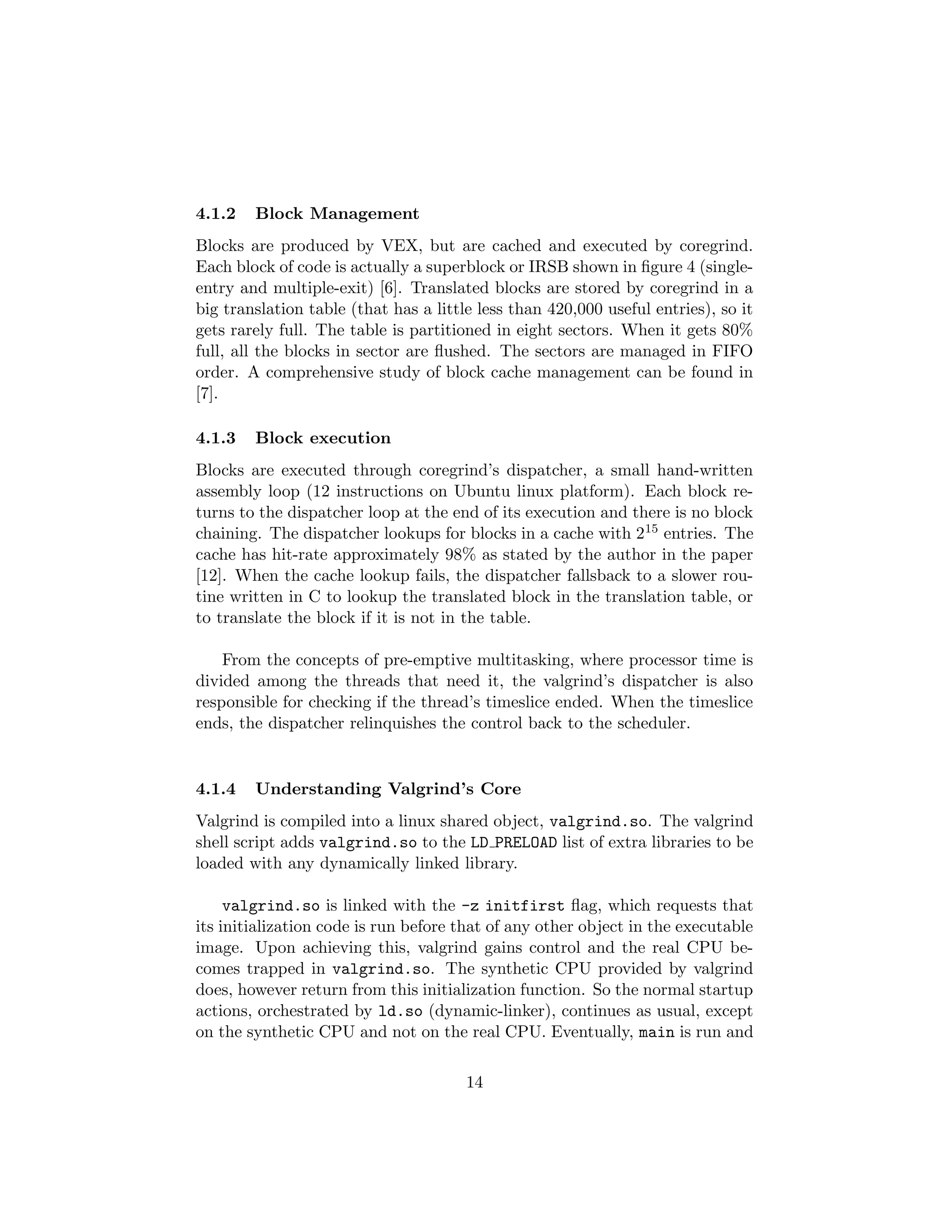 4.1.2 Block Management
Blocks are produced by VEX, but are cached and executed by coregrind.
Each block of code is actually a superblock or IRSB shown in ﬁgure 4 (single-
entry and multiple-exit) [6]. Translated blocks are stored by coregrind in a
big translation table (that has a little less than 420,000 useful entries), so it
gets rarely full. The table is partitioned in eight sectors. When it gets 80%
full, all the blocks in sector are ﬂushed. The sectors are managed in FIFO
order. A comprehensive study of block cache management can be found in
[7].
4.1.3 Block execution
Blocks are executed through coregrind’s dispatcher, a small hand-written
assembly loop (12 instructions on Ubuntu linux platform). Each block re-
turns to the dispatcher loop at the end of its execution and there is no block
chaining. The dispatcher lookups for blocks in a cache with 215 entries. The
cache has hit-rate approximately 98% as stated by the author in the paper
[12]. When the cache lookup fails, the dispatcher fallsback to a slower rou-
tine written in C to lookup the translated block in the translation table, or
to translate the block if it is not in the table.
From the concepts of pre-emptive multitasking, where processor time is
divided among the threads that need it, the valgrind’s dispatcher is also
responsible for checking if the thread’s timeslice ended. When the timeslice
ends, the dispatcher relinquishes the control back to the scheduler.
4.1.4 Understanding Valgrind’s Core
Valgrind is compiled into a linux shared object, valgrind.so. The valgrind
shell script adds valgrind.so to the LD PRELOAD list of extra libraries to be
loaded with any dynamically linked library.
valgrind.so is linked with the -z initfirst ﬂag, which requests that
its initialization code is run before that of any other object in the executable
image. Upon achieving this, valgrind gains control and the real CPU be-
comes trapped in valgrind.so. The synthetic CPU provided by valgrind
does, however return from this initialization function. So the normal startup
actions, orchestrated by ld.so (dynamic-linker), continues as usual, except
on the synthetic CPU and not on the real CPU. Eventually, main is run and
14
 