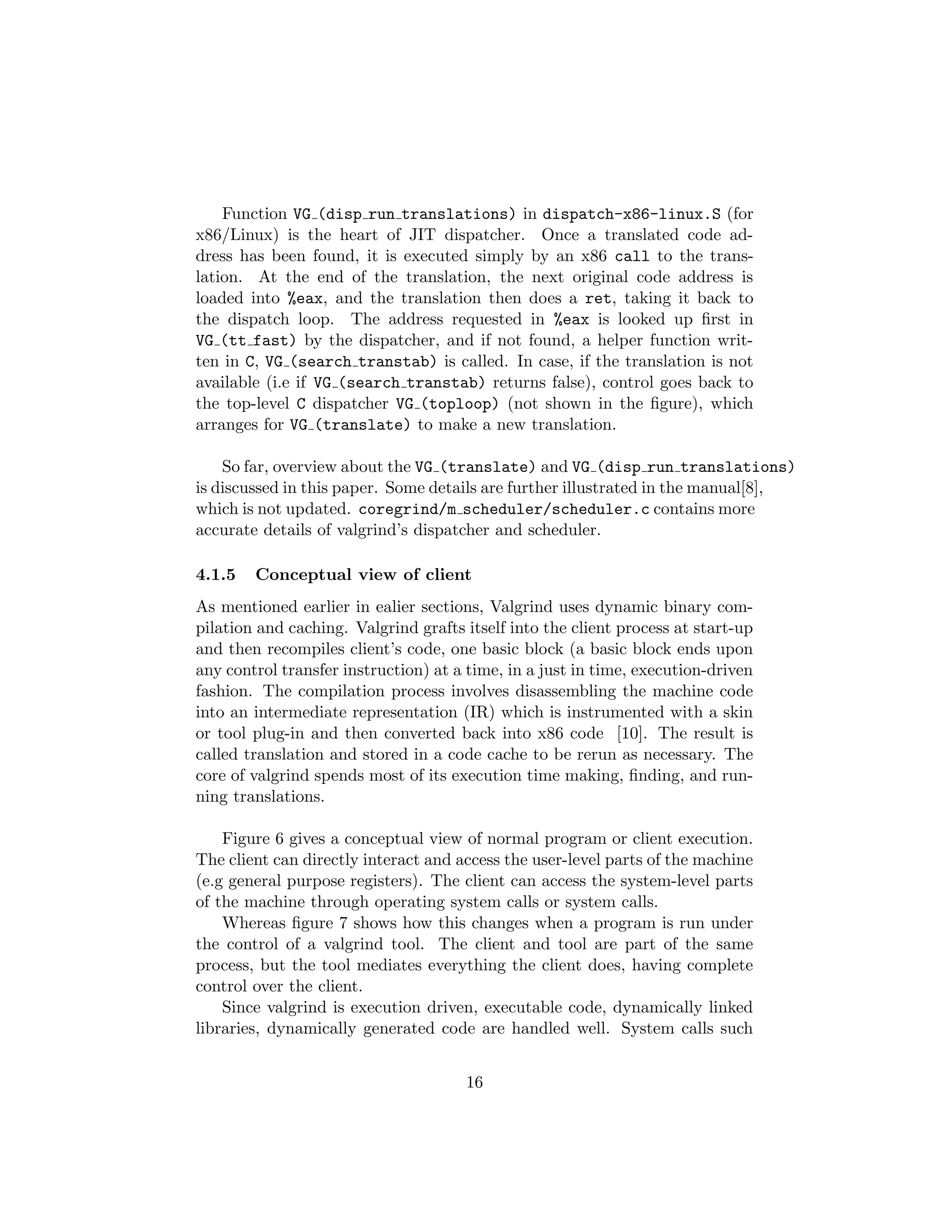 Function VG (disp run translations) in dispatch-x86-linux.S (for
x86/Linux) is the heart of JIT dispatcher. Once a translated code ad-
dress has been found, it is executed simply by an x86 call to the trans-
lation. At the end of the translation, the next original code address is
loaded into %eax, and the translation then does a ret, taking it back to
the dispatch loop. The address requested in %eax is looked up ﬁrst in
VG (tt fast) by the dispatcher, and if not found, a helper function writ-
ten in C, VG (search transtab) is called. In case, if the translation is not
available (i.e if VG (search transtab) returns false), control goes back to
the top-level C dispatcher VG (toploop) (not shown in the ﬁgure), which
arranges for VG (translate) to make a new translation.
So far, overview about the VG (translate) and VG (disp run translations)
is discussed in this paper. Some details are further illustrated in the manual[8],
which is not updated. coregrind/m scheduler/scheduler.c contains more
accurate details of valgrind’s dispatcher and scheduler.
4.1.5 Conceptual view of client
As mentioned earlier in ealier sections, Valgrind uses dynamic binary com-
pilation and caching. Valgrind grafts itself into the client process at start-up
and then recompiles client’s code, one basic block (a basic block ends upon
any control transfer instruction) at a time, in a just in time, execution-driven
fashion. The compilation process involves disassembling the machine code
into an intermediate representation (IR) which is instrumented with a skin
or tool plug-in and then converted back into x86 code [10]. The result is
called translation and stored in a code cache to be rerun as necessary. The
core of valgrind spends most of its execution time making, ﬁnding, and run-
ning translations.
Figure 6 gives a conceptual view of normal program or client execution.
The client can directly interact and access the user-level parts of the machine
(e.g general purpose registers). The client can access the system-level parts
of the machine through operating system calls or system calls.
Whereas ﬁgure 7 shows how this changes when a program is run under
the control of a valgrind tool. The client and tool are part of the same
process, but the tool mediates everything the client does, having complete
control over the client.
Since valgrind is execution driven, executable code, dynamically linked
libraries, dynamically generated code are handled well. System calls such
16
 