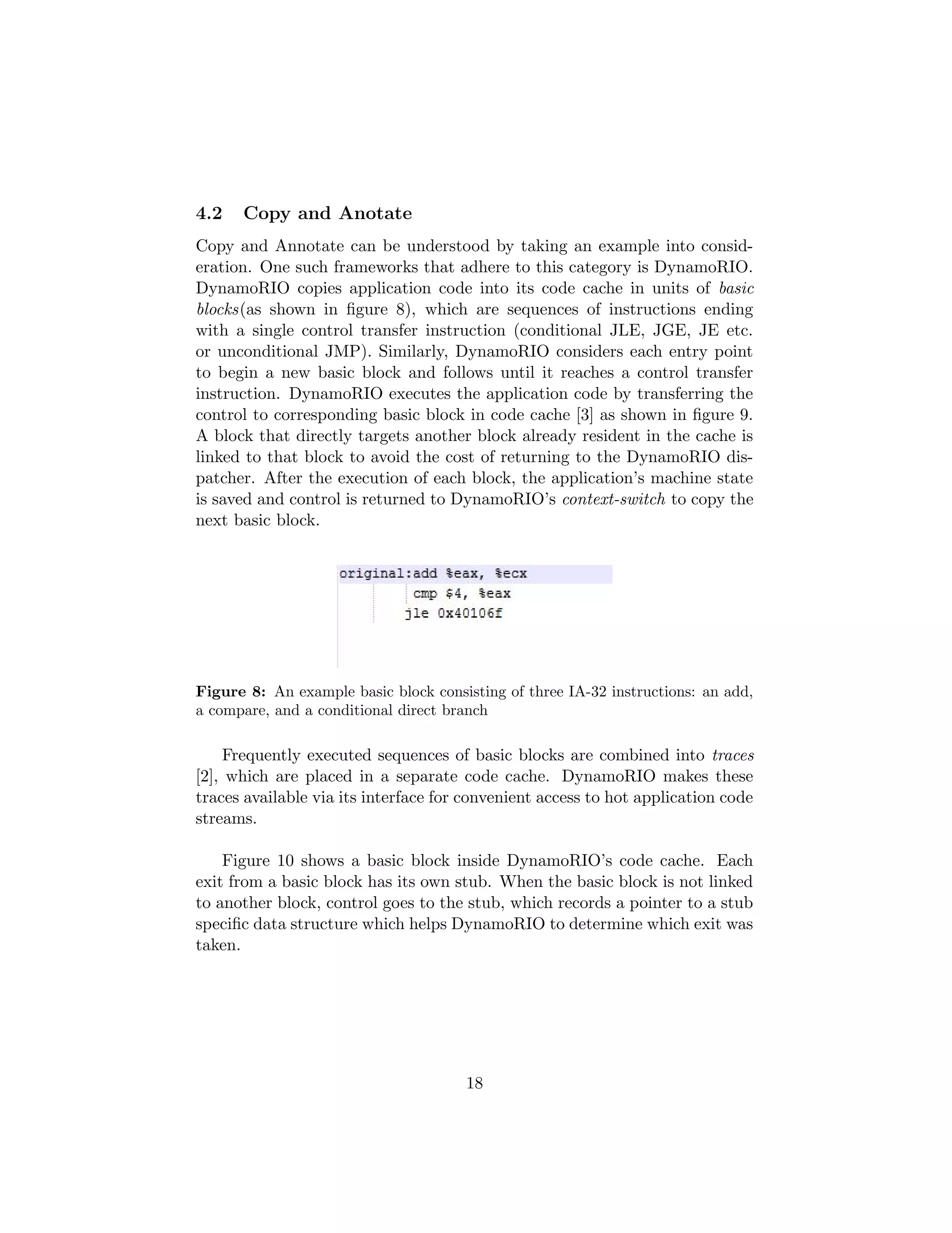 4.2 Copy and Anotate
Copy and Annotate can be understood by taking an example into consid-
eration. One such frameworks that adhere to this category is DynamoRIO.
DynamoRIO copies application code into its code cache in units of basic
blocks(as shown in ﬁgure 8), which are sequences of instructions ending
with a single control transfer instruction (conditional JLE, JGE, JE etc.
or unconditional JMP). Similarly, DynamoRIO considers each entry point
to begin a new basic block and follows until it reaches a control transfer
instruction. DynamoRIO executes the application code by transferring the
control to corresponding basic block in code cache [3] as shown in ﬁgure 9.
A block that directly targets another block already resident in the cache is
linked to that block to avoid the cost of returning to the DynamoRIO dis-
patcher. After the execution of each block, the application’s machine state
is saved and control is returned to DynamoRIO’s context-switch to copy the
next basic block.
Figure 8: An example basic block consisting of three IA-32 instructions: an add,
a compare, and a conditional direct branch
Frequently executed sequences of basic blocks are combined into traces
[2], which are placed in a separate code cache. DynamoRIO makes these
traces available via its interface for convenient access to hot application code
streams.
Figure 10 shows a basic block inside DynamoRIO’s code cache. Each
exit from a basic block has its own stub. When the basic block is not linked
to another block, control goes to the stub, which records a pointer to a stub
speciﬁc data structure which helps DynamoRIO to determine which exit was
taken.
18
 