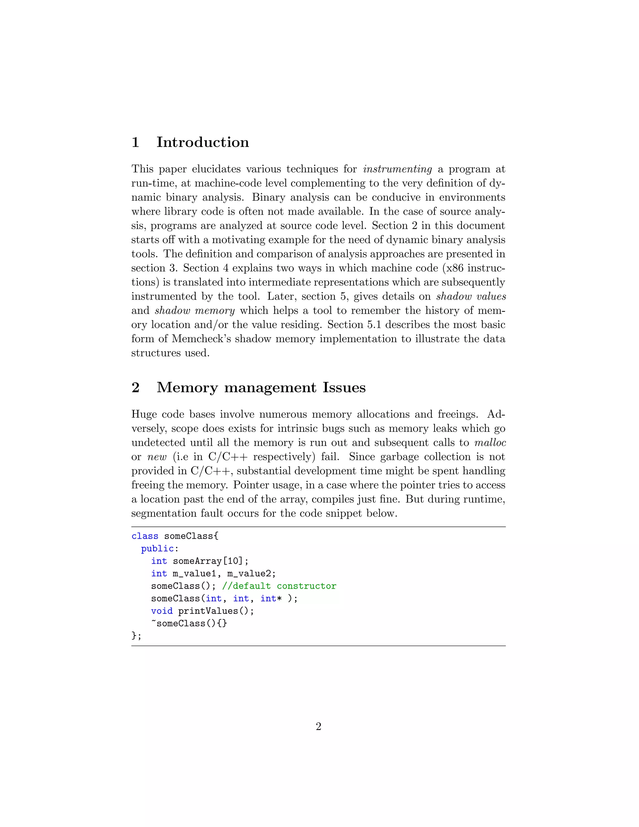 1 Introduction
This paper elucidates various techniques for instrumenting a program at
run-time, at machine-code level complementing to the very deﬁnition of dy-
namic binary analysis. Binary analysis can be conducive in environments
where library code is often not made available. In the case of source analy-
sis, programs are analyzed at source code level. Section 2 in this document
starts oﬀ with a motivating example for the need of dynamic binary analysis
tools. The deﬁnition and comparison of analysis approaches are presented in
section 3. Section 4 explains two ways in which machine code (x86 instruc-
tions) is translated into intermediate representations which are subsequently
instrumented by the tool. Later, section 5, gives details on shadow values
and shadow memory which helps a tool to remember the history of mem-
ory location and/or the value residing. Section 5.1 describes the most basic
form of Memcheck’s shadow memory implementation to illustrate the data
structures used.
2 Memory management Issues
Huge code bases involve numerous memory allocations and freeings. Ad-
versely, scope does exists for intrinsic bugs such as memory leaks which go
undetected until all the memory is run out and subsequent calls to malloc
or new (i.e in C/C++ respectively) fail. Since garbage collection is not
provided in C/C++, substantial development time might be spent handling
freeing the memory. Pointer usage, in a case where the pointer tries to access
a location past the end of the array, compiles just ﬁne. But during runtime,
segmentation fault occurs for the code snippet below.
class someClass{
public:
int someArray[10];
int m_value1, m_value2;
someClass(); //default constructor
someClass(int, int, int* );
void printValues();
~someClass(){}
};
2
 