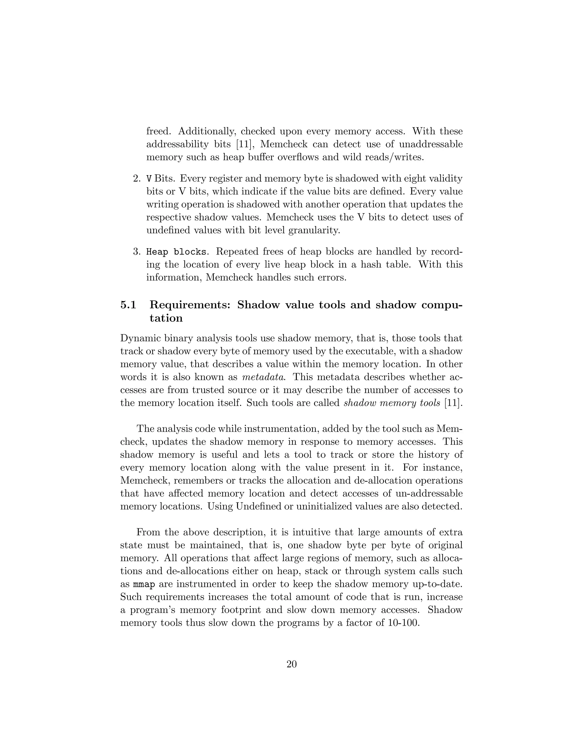freed. Additionally, checked upon every memory access. With these
addressability bits [11], Memcheck can detect use of unaddressable
memory such as heap buﬀer overﬂows and wild reads/writes.
2. V Bits. Every register and memory byte is shadowed with eight validity
bits or V bits, which indicate if the value bits are deﬁned. Every value
writing operation is shadowed with another operation that updates the
respective shadow values. Memcheck uses the V bits to detect uses of
undeﬁned values with bit level granularity.
3. Heap blocks. Repeated frees of heap blocks are handled by record-
ing the location of every live heap block in a hash table. With this
information, Memcheck handles such errors.
5.1 Requirements: Shadow value tools and shadow compu-
tation
Dynamic binary analysis tools use shadow memory, that is, those tools that
track or shadow every byte of memory used by the executable, with a shadow
memory value, that describes a value within the memory location. In other
words it is also known as metadata. This metadata describes whether ac-
cesses are from trusted source or it may describe the number of accesses to
the memory location itself. Such tools are called shadow memory tools [11].
The analysis code while instrumentation, added by the tool such as Mem-
check, updates the shadow memory in response to memory accesses. This
shadow memory is useful and lets a tool to track or store the history of
every memory location along with the value present in it. For instance,
Memcheck, remembers or tracks the allocation and de-allocation operations
that have aﬀected memory location and detect accesses of un-addressable
memory locations. Using Undeﬁned or uninitialized values are also detected.
From the above description, it is intuitive that large amounts of extra
state must be maintained, that is, one shadow byte per byte of original
memory. All operations that aﬀect large regions of memory, such as alloca-
tions and de-allocations either on heap, stack or through system calls such
as mmap are instrumented in order to keep the shadow memory up-to-date.
Such requirements increases the total amount of code that is run, increase
a program’s memory footprint and slow down memory accesses. Shadow
memory tools thus slow down the programs by a factor of 10-100.
20
 