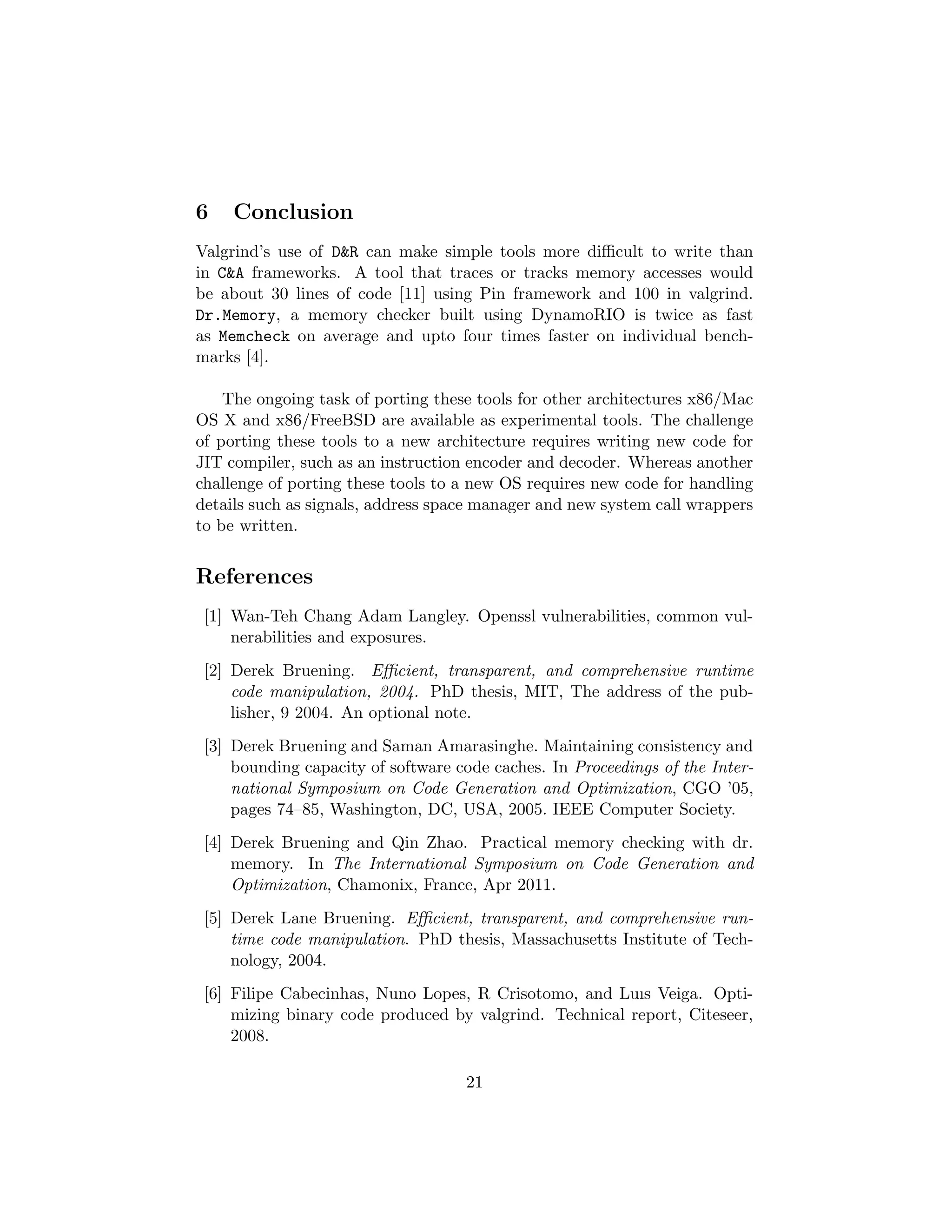 6 Conclusion
Valgrind’s use of D&R can make simple tools more diﬃcult to write than
in C&A frameworks. A tool that traces or tracks memory accesses would
be about 30 lines of code [11] using Pin framework and 100 in valgrind.
Dr.Memory, a memory checker built using DynamoRIO is twice as fast
as Memcheck on average and upto four times faster on individual bench-
marks [4].
The ongoing task of porting these tools for other architectures x86/Mac
OS X and x86/FreeBSD are available as experimental tools. The challenge
of porting these tools to a new architecture requires writing new code for
JIT compiler, such as an instruction encoder and decoder. Whereas another
challenge of porting these tools to a new OS requires new code for handling
details such as signals, address space manager and new system call wrappers
to be written.
References
[1] Wan-Teh Chang Adam Langley. Openssl vulnerabilities, common vul-
nerabilities and exposures.
[2] Derek Bruening. Eﬃcient, transparent, and comprehensive runtime
code manipulation, 2004. PhD thesis, MIT, The address of the pub-
lisher, 9 2004. An optional note.
[3] Derek Bruening and Saman Amarasinghe. Maintaining consistency and
bounding capacity of software code caches. In Proceedings of the Inter-
national Symposium on Code Generation and Optimization, CGO ’05,
pages 74–85, Washington, DC, USA, 2005. IEEE Computer Society.
[4] Derek Bruening and Qin Zhao. Practical memory checking with dr.
memory. In The International Symposium on Code Generation and
Optimization, Chamonix, France, Apr 2011.
[5] Derek Lane Bruening. Eﬃcient, transparent, and comprehensive run-
time code manipulation. PhD thesis, Massachusetts Institute of Tech-
nology, 2004.
[6] Filipe Cabecinhas, Nuno Lopes, R Crisotomo, and Luıs Veiga. Opti-
mizing binary code produced by valgrind. Technical report, Citeseer,
2008.
21
 