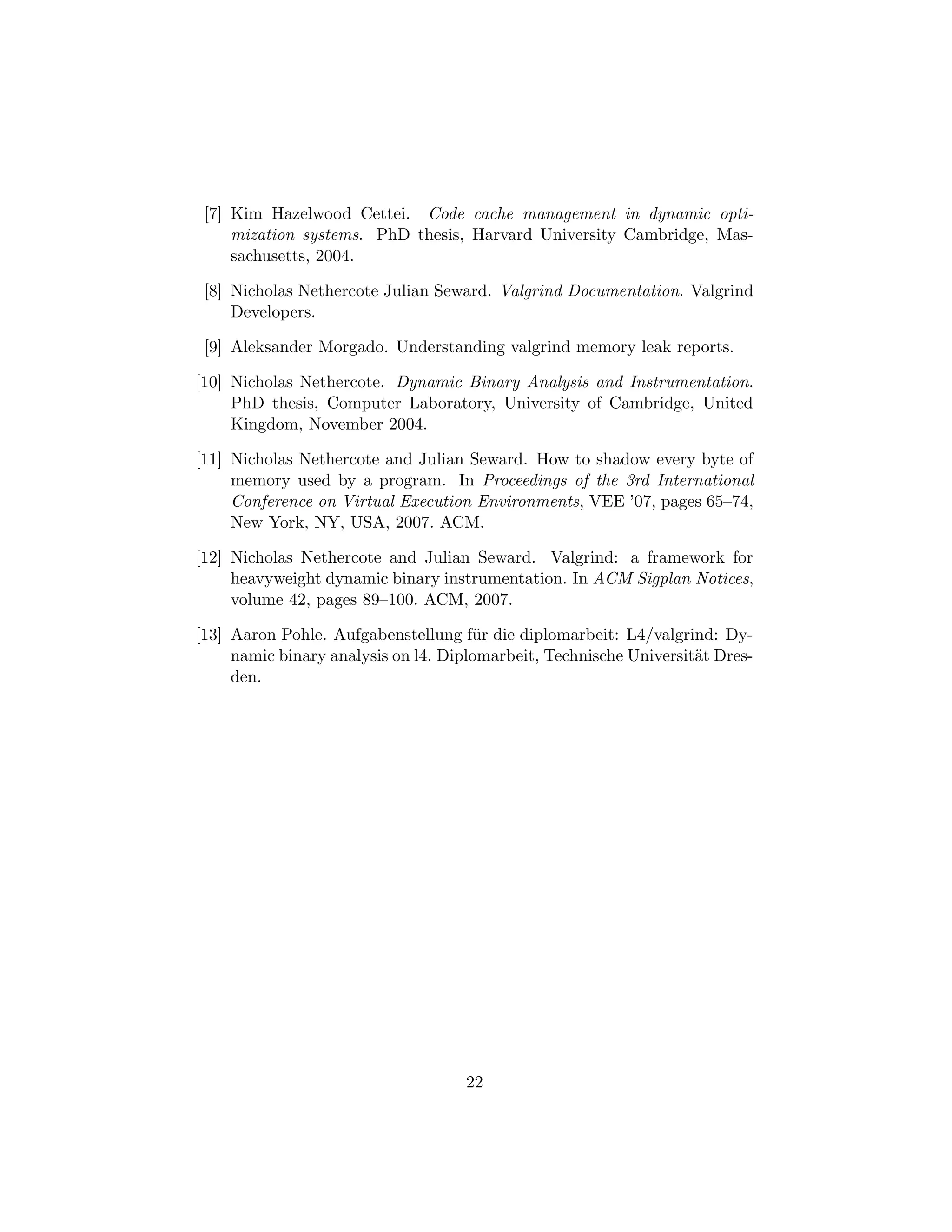 [7] Kim Hazelwood Cettei. Code cache management in dynamic opti-
mization systems. PhD thesis, Harvard University Cambridge, Mas-
sachusetts, 2004.
[8] Nicholas Nethercote Julian Seward. Valgrind Documentation. Valgrind
Developers.
[9] Aleksander Morgado. Understanding valgrind memory leak reports.
[10] Nicholas Nethercote. Dynamic Binary Analysis and Instrumentation.
PhD thesis, Computer Laboratory, University of Cambridge, United
Kingdom, November 2004.
[11] Nicholas Nethercote and Julian Seward. How to shadow every byte of
memory used by a program. In Proceedings of the 3rd International
Conference on Virtual Execution Environments, VEE ’07, pages 65–74,
New York, NY, USA, 2007. ACM.
[12] Nicholas Nethercote and Julian Seward. Valgrind: a framework for
heavyweight dynamic binary instrumentation. In ACM Sigplan Notices,
volume 42, pages 89–100. ACM, 2007.
[13] Aaron Pohle. Aufgabenstellung f¨ur die diplomarbeit: L4/valgrind: Dy-
namic binary analysis on l4. Diplomarbeit, Technische Universit¨at Dres-
den.
22
 