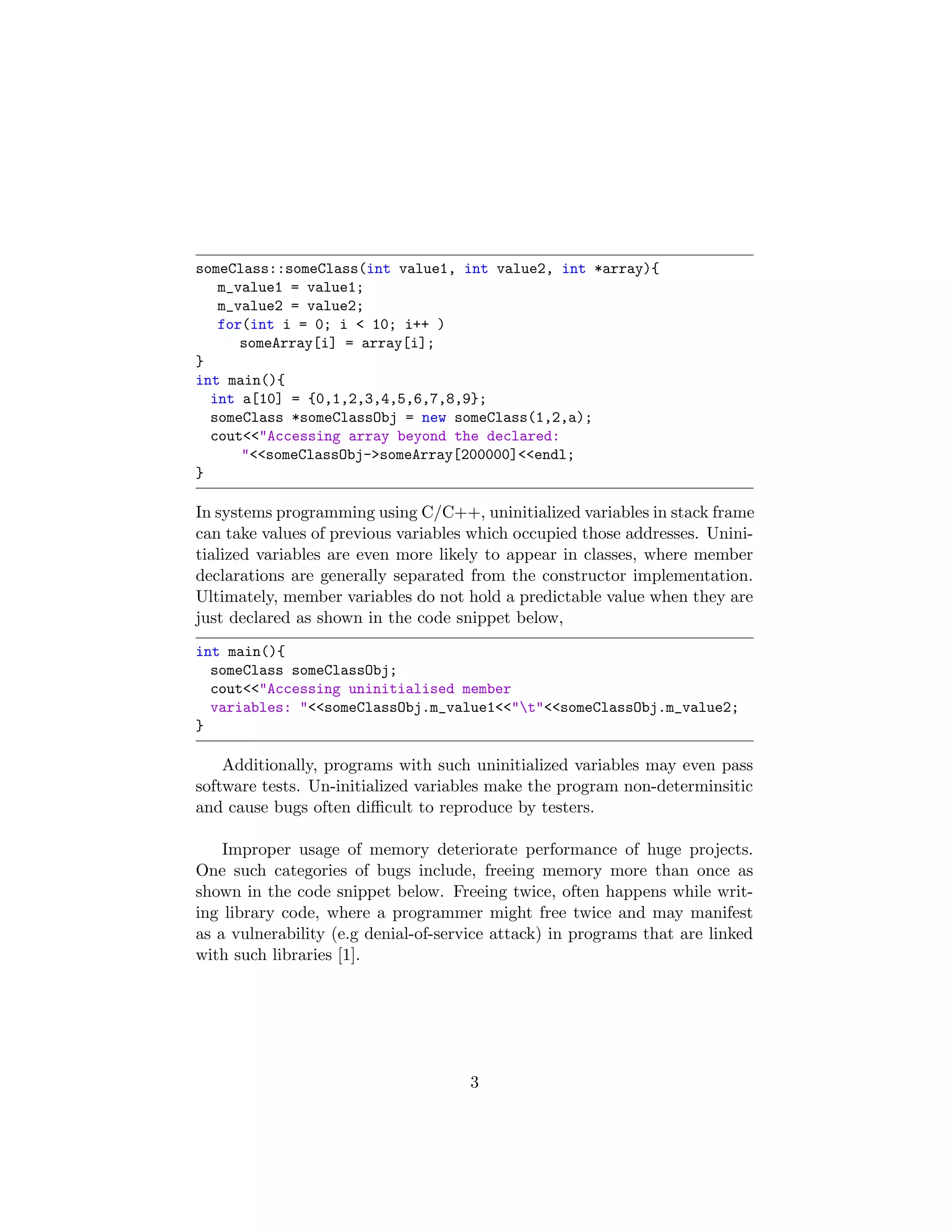 someClass::someClass(int value1, int value2, int *array){
m_value1 = value1;
m_value2 = value2;
for(int i = 0; i < 10; i++ )
someArray[i] = array[i];
}
int main(){
int a[10] = {0,1,2,3,4,5,6,7,8,9};
someClass *someClassObj = new someClass(1,2,a);
cout<<"Accessing array beyond the declared:
"<<someClassObj->someArray[200000]<<endl;
}
In systems programming using C/C++, uninitialized variables in stack frame
can take values of previous variables which occupied those addresses. Unini-
tialized variables are even more likely to appear in classes, where member
declarations are generally separated from the constructor implementation.
Ultimately, member variables do not hold a predictable value when they are
just declared as shown in the code snippet below,
int main(){
someClass someClassObj;
cout<<"Accessing uninitialised member
variables: "<<someClassObj.m_value1<<"t"<<someClassObj.m_value2;
}
Additionally, programs with such uninitialized variables may even pass
software tests. Un-initialized variables make the program non-determinsitic
and cause bugs often diﬃcult to reproduce by testers.
Improper usage of memory deteriorate performance of huge projects.
One such categories of bugs include, freeing memory more than once as
shown in the code snippet below. Freeing twice, often happens while writ-
ing library code, where a programmer might free twice and may manifest
as a vulnerability (e.g denial-of-service attack) in programs that are linked
with such libraries [1].
3
 
