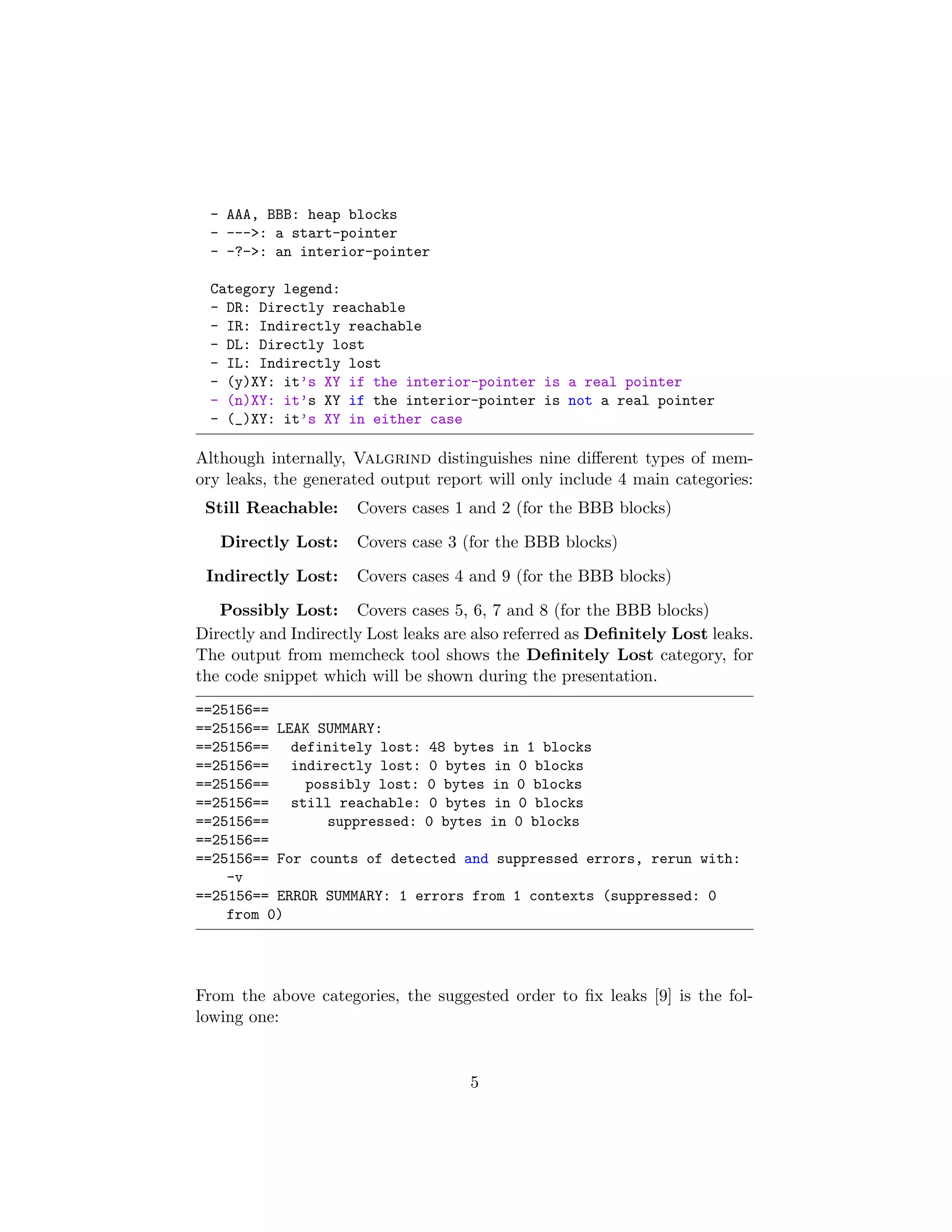 - AAA, BBB: heap blocks
- --->: a start-pointer
- -?->: an interior-pointer
Category legend:
- DR: Directly reachable
- IR: Indirectly reachable
- DL: Directly lost
- IL: Indirectly lost
- (y)XY: it’s XY if the interior-pointer is a real pointer
- (n)XY: it’s XY if the interior-pointer is not a real pointer
- (_)XY: it’s XY in either case
Although internally, Valgrind distinguishes nine diﬀerent types of mem-
ory leaks, the generated output report will only include 4 main categories:
Still Reachable: Covers cases 1 and 2 (for the BBB blocks)
Directly Lost: Covers case 3 (for the BBB blocks)
Indirectly Lost: Covers cases 4 and 9 (for the BBB blocks)
Possibly Lost: Covers cases 5, 6, 7 and 8 (for the BBB blocks)
Directly and Indirectly Lost leaks are also referred as Deﬁnitely Lost leaks.
The output from memcheck tool shows the Deﬁnitely Lost category, for
the code snippet which will be shown during the presentation.
==25156==
==25156== LEAK SUMMARY:
==25156== definitely lost: 48 bytes in 1 blocks
==25156== indirectly lost: 0 bytes in 0 blocks
==25156== possibly lost: 0 bytes in 0 blocks
==25156== still reachable: 0 bytes in 0 blocks
==25156== suppressed: 0 bytes in 0 blocks
==25156==
==25156== For counts of detected and suppressed errors, rerun with:
-v
==25156== ERROR SUMMARY: 1 errors from 1 contexts (suppressed: 0
from 0)
From the above categories, the suggested order to ﬁx leaks [9] is the fol-
lowing one:
5
 