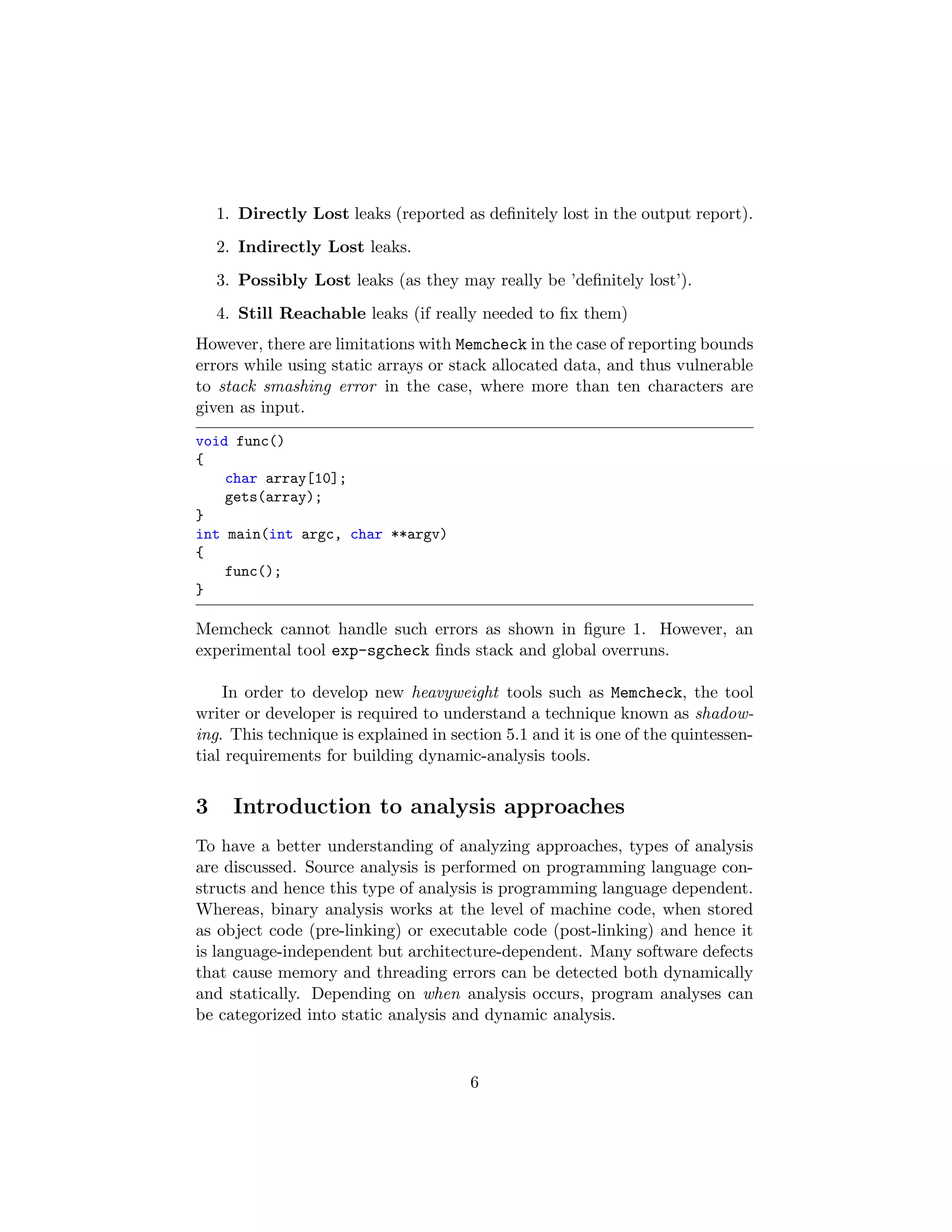 1. Directly Lost leaks (reported as deﬁnitely lost in the output report).
2. Indirectly Lost leaks.
3. Possibly Lost leaks (as they may really be ’deﬁnitely lost’).
4. Still Reachable leaks (if really needed to ﬁx them)
However, there are limitations with Memcheck in the case of reporting bounds
errors while using static arrays or stack allocated data, and thus vulnerable
to stack smashing error in the case, where more than ten characters are
given as input.
void func()
{
char array[10];
gets(array);
}
int main(int argc, char **argv)
{
func();
}
Memcheck cannot handle such errors as shown in ﬁgure 1. However, an
experimental tool exp-sgcheck ﬁnds stack and global overruns.
In order to develop new heavyweight tools such as Memcheck, the tool
writer or developer is required to understand a technique known as shadow-
ing. This technique is explained in section 5.1 and it is one of the quintessen-
tial requirements for building dynamic-analysis tools.
3 Introduction to analysis approaches
To have a better understanding of analyzing approaches, types of analysis
are discussed. Source analysis is performed on programming language con-
structs and hence this type of analysis is programming language dependent.
Whereas, binary analysis works at the level of machine code, when stored
as object code (pre-linking) or executable code (post-linking) and hence it
is language-independent but architecture-dependent. Many software defects
that cause memory and threading errors can be detected both dynamically
and statically. Depending on when analysis occurs, program analyses can
be categorized into static analysis and dynamic analysis.
6
 