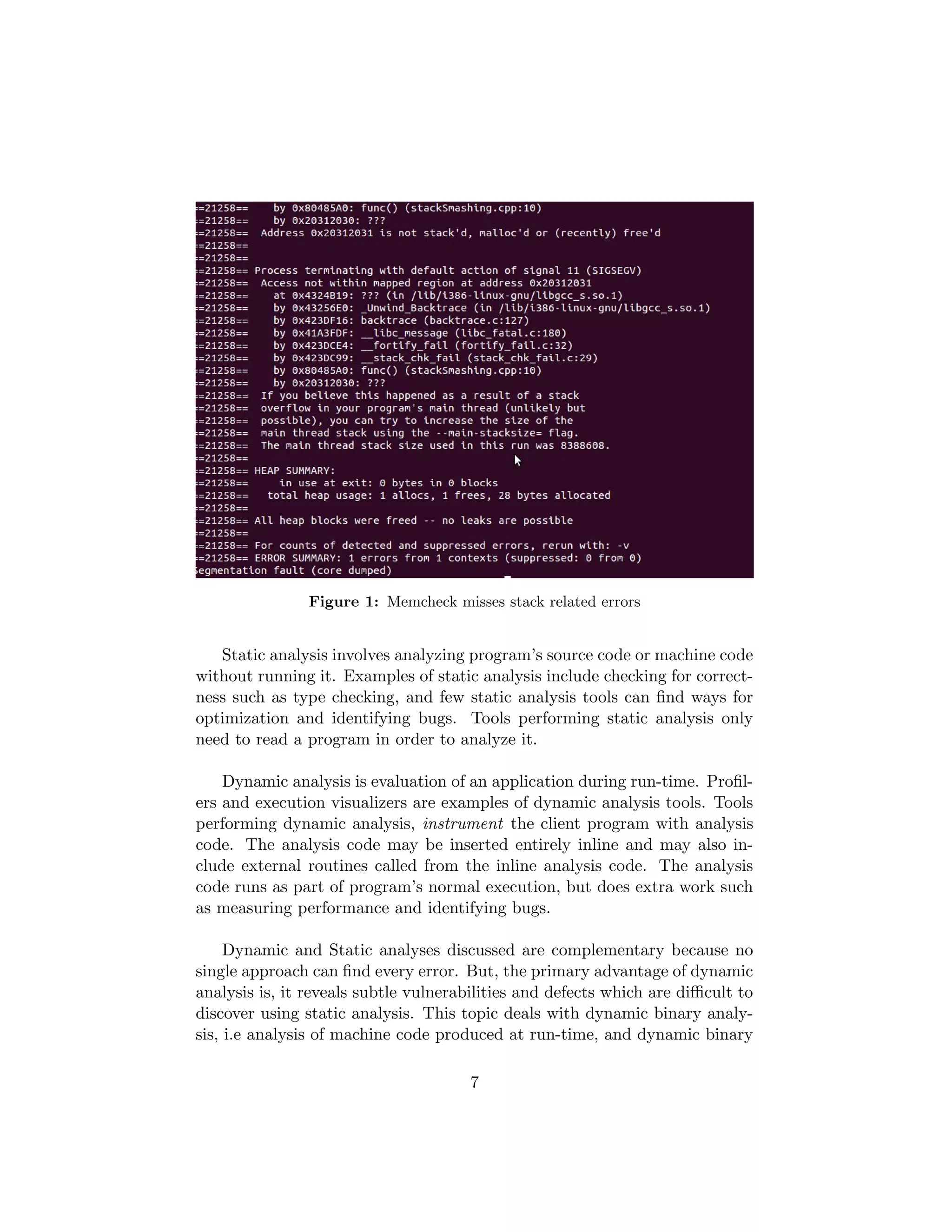 Figure 1: Memcheck misses stack related errors
Static analysis involves analyzing program’s source code or machine code
without running it. Examples of static analysis include checking for correct-
ness such as type checking, and few static analysis tools can ﬁnd ways for
optimization and identifying bugs. Tools performing static analysis only
need to read a program in order to analyze it.
Dynamic analysis is evaluation of an application during run-time. Proﬁl-
ers and execution visualizers are examples of dynamic analysis tools. Tools
performing dynamic analysis, instrument the client program with analysis
code. The analysis code may be inserted entirely inline and may also in-
clude external routines called from the inline analysis code. The analysis
code runs as part of program’s normal execution, but does extra work such
as measuring performance and identifying bugs.
Dynamic and Static analyses discussed are complementary because no
single approach can ﬁnd every error. But, the primary advantage of dynamic
analysis is, it reveals subtle vulnerabilities and defects which are diﬃcult to
discover using static analysis. This topic deals with dynamic binary analy-
sis, i.e analysis of machine code produced at run-time, and dynamic binary
7
 