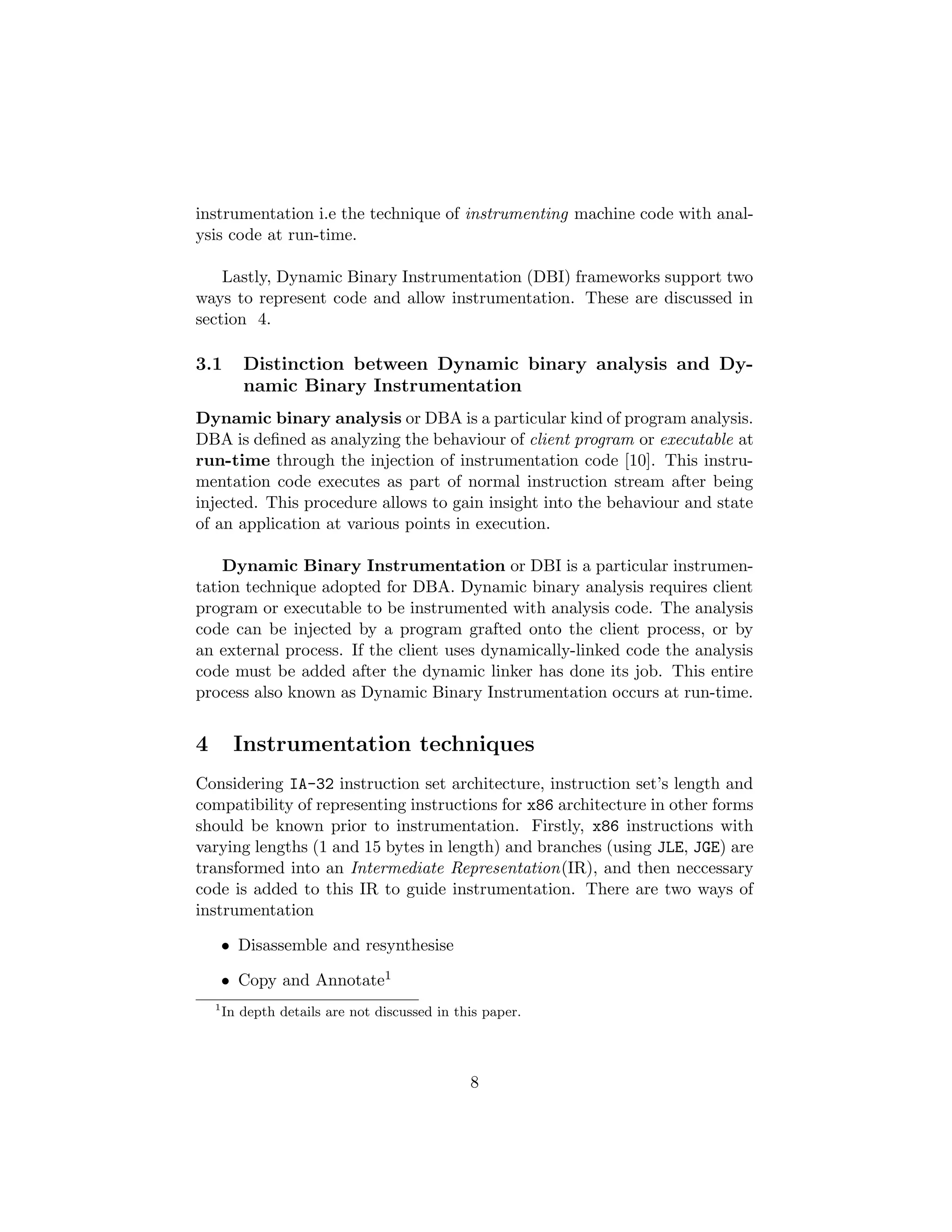 instrumentation i.e the technique of instrumenting machine code with anal-
ysis code at run-time.
Lastly, Dynamic Binary Instrumentation (DBI) frameworks support two
ways to represent code and allow instrumentation. These are discussed in
section 4.
3.1 Distinction between Dynamic binary analysis and Dy-
namic Binary Instrumentation
Dynamic binary analysis or DBA is a particular kind of program analysis.
DBA is deﬁned as analyzing the behaviour of client program or executable at
run-time through the injection of instrumentation code [10]. This instru-
mentation code executes as part of normal instruction stream after being
injected. This procedure allows to gain insight into the behaviour and state
of an application at various points in execution.
Dynamic Binary Instrumentation or DBI is a particular instrumen-
tation technique adopted for DBA. Dynamic binary analysis requires client
program or executable to be instrumented with analysis code. The analysis
code can be injected by a program grafted onto the client process, or by
an external process. If the client uses dynamically-linked code the analysis
code must be added after the dynamic linker has done its job. This entire
process also known as Dynamic Binary Instrumentation occurs at run-time.
4 Instrumentation techniques
Considering IA-32 instruction set architecture, instruction set’s length and
compatibility of representing instructions for x86 architecture in other forms
should be known prior to instrumentation. Firstly, x86 instructions with
varying lengths (1 and 15 bytes in length) and branches (using JLE, JGE) are
transformed into an Intermediate Representation(IR), and then neccessary
code is added to this IR to guide instrumentation. There are two ways of
instrumentation
• Disassemble and resynthesise
• Copy and Annotate1
1
In depth details are not discussed in this paper.
8
 