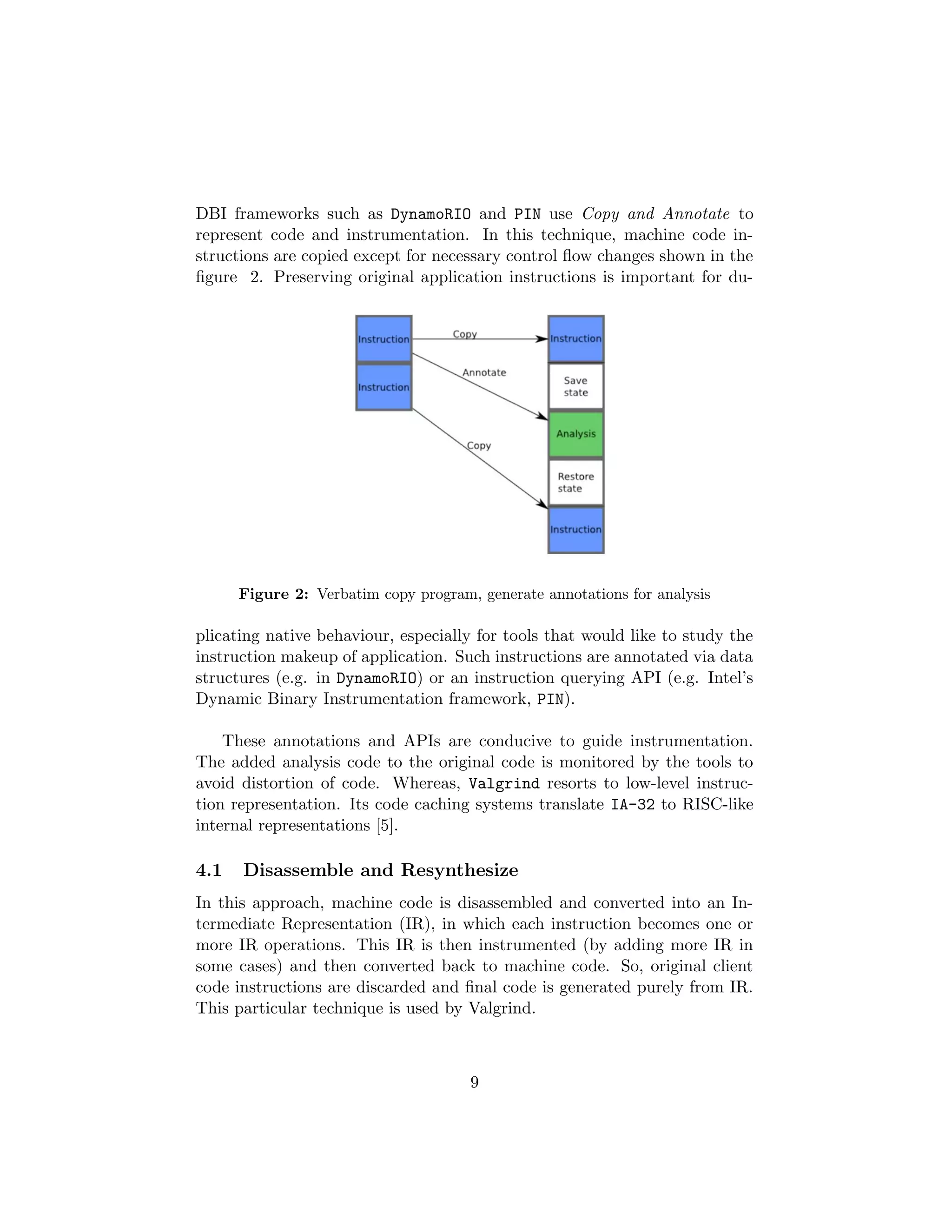 DBI frameworks such as DynamoRIO and PIN use Copy and Annotate to
represent code and instrumentation. In this technique, machine code in-
structions are copied except for necessary control ﬂow changes shown in the
ﬁgure 2. Preserving original application instructions is important for du-
Figure 2: Verbatim copy program, generate annotations for analysis
plicating native behaviour, especially for tools that would like to study the
instruction makeup of application. Such instructions are annotated via data
structures (e.g. in DynamoRIO) or an instruction querying API (e.g. Intel’s
Dynamic Binary Instrumentation framework, PIN).
These annotations and APIs are conducive to guide instrumentation.
The added analysis code to the original code is monitored by the tools to
avoid distortion of code. Whereas, Valgrind resorts to low-level instruc-
tion representation. Its code caching systems translate IA-32 to RISC-like
internal representations [5].
4.1 Disassemble and Resynthesize
In this approach, machine code is disassembled and converted into an In-
termediate Representation (IR), in which each instruction becomes one or
more IR operations. This IR is then instrumented (by adding more IR in
some cases) and then converted back to machine code. So, original client
code instructions are discarded and ﬁnal code is generated purely from IR.
This particular technique is used by Valgrind.
9
 