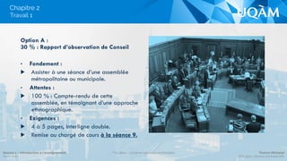 Chapitre 2
Option A :
30 % : Rapport d’observation de Conseil
•  Fondement :
▶  Assister à une séance d’une assemblée
métropolitaine ou municipale.
•  Attentes :
▶  100 % : Compte-rendu de cette
assemblée, en témoignant d’une approche
ethnographique.
•  Exigences :
▶  4 à 5 pages, interligne double.
▶  Remise au chargé de cours à la séance 9.
Travail 1
Séance 1 – Introduction à l’enseignement
Hiver 2015
POL4840 – Système politique montréalais Florent Michelot
POL4840@ﬂorent.michelot.info
 