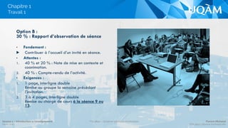 Chapitre 1
Option B :
30 % : Rapport d’observation de séance
•  Fondement :
▶  Contribuer à l’accueil d’un invité en séance.
•  Attentes :
1.  40 % et 20 % : Note de mise en contexte et
coanimation.
2.  40 % : Compte-rendu de l’activité.
•  Exigences :
1.  1 page, interligne double
Remise au groupe la semaine précédant
l’invitation.
2.  3 à 4 pages, interligne double
Remise au chargé de cours à la séance 9 ou
13.
Travail 1
Séance 1 – Introduction à l’enseignement
Hiver 2015
POL4840 – Système politique montréalais Florent Michelot
POL4840@ﬂorent.michelot.info
 