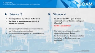•  Montréal, un regard croisé entre chiffres et
histoire.
•  Urbanité et politique.
•  Perspective historique et données
sociodémographiques
•  Évolution de la gouvernance et de la
métropolisation : des annexions aux fusions,
quel sentier de dépendance au sein de la
gouvernance montréalaise?
•  Présentation et discussion du plan de cours
avec les étudiants
▶  Séance 1 ▶  Séance 2
Introduction et mise en contexte
Chapitre 3
Séance 1 – Introduction à l’enseignement
Hiver 2015
POL4840 – Système politique montréalais Florent Michelot
POL4840@ﬂorent.michelot.info
 