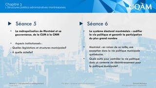 •  La réforme de 2003 : quel choix de
décentralisation et de démocratie pour
Montréal?
•  Invitée : Louise Harel
•  Une lecture analytique des projets
décentralisateurs au Québec
•  La dernière réforme de décentralisation
territoriale au Québec : rupture ou
continuité?
•  Cadre juridique et politique de Montréal
•  La charte et les structures du pouvoir à
travers les époques.
•  Le cadre opérationnel des services municipaux
de l’administration montréalaise
•  L'administration budgétaire et l'information aux
citoyens.
▶  Séance 3 ▶  Séance 4
I. Structures politico administratives montréalaises 
Chapitre 3
Séance 1 – Introduction à l’enseignement
Hiver 2015
POL4840 – Système politique montréalais Florent Michelot
POL4840@ﬂorent.michelot.info
 
