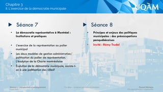 •  Le système électoral montréalais : codifier
la vie politique et garantir la participation
du plus grand nombre
•  Montréal : en raison de sa taille, une
exception dans la vie politique municipale
québécoise.
•  Quels outils pour contrôler la vie politique
dans un contexte de désintéressement pour
la politique municipale?
•  La métropolisation de Montréal et sa
gouvernance, de la CUM à la CMM
•  Aspects institutionnels :
- Quelles législations et structures municipales?
- À quelle échelle?
▶  Séance 5 ▶  Séance 6
I. Structures politico administratives montréalaises 
Chapitre 3
Séance 1 – Introduction à l’enseignement
Hiver 2015
POL4840 – Système politique montréalais Florent Michelot
POL4840@ﬂorent.michelot.info
 