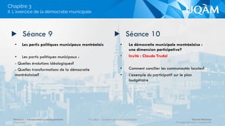•  Principes et enjeux des politiques
municipales : des préoccupations
panquébécoises
•  Invité : Rémy Trudel
•  La démocratie représentative à Montréal :
Institutions et pratiques
•  L’exercice de la représentation au palier
municipal
•  Les deux modèles de gestion administration/
politisation du palier de représentation.
L’évolution de la Charte montréalaise
•  Évolution de la démocratie municipale, assiste-t-
on à une politisation des villes?
▶  Séance 7 ▶  Séance 8
II. L’exercice de la démocratie municipale
Chapitre 3
Séance 1 – Introduction à l’enseignement
Hiver 2015
POL4840 – Système politique montréalais Florent Michelot
POL4840@ﬂorent.michelot.info
 