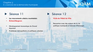 •  La démocratie municipale montréalaise :
une dimension participative?
•  Invité : Claude Trudel
•  Comment concilier les communautés locales?
•  L’exemple du participatif sur le plan
budgétaire
•  Les partis politiques municipaux montréalais 
•  Les partis politiques municipaux :
- Quelles évolutions idéologiques?
- Quelles transformations de la démocratie
montréalaise?
▶  Séance 9 ▶  Séance 10
II. L’exercice de la démocratie municipale
Chapitre 3
Séance 1 – Introduction à l’enseignement
Hiver 2015
POL4840 – Système politique montréalais Florent Michelot
POL4840@ﬂorent.michelot.info
 