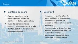 •  Analyse de la configuration des
forces politiques et économiques
montréalaises (groupes de
pression, comité de citoyens, partis
politiques).
•  Fondements de la dynamique des
relations entre Montréal, la C.U.M.
et les autres instances
gouvernementales actives dans
l'agglomération montréalaise.
▶  Contenu du cours
•  Aperçus historiques sur le
développement urbain de
Montréal et de l'agglomération.
•  Étude des caractéristiques
institutionnelles majeures de la ville
de Montréal et de la communauté
urbaine de Montréal.
▶  Descriptif
Chapitre 1
Séance 1 – Introduction à l’enseignement
Hiver 2015
POL4840 – Système politique montréalais Florent Michelot
POL4840@ﬂorent.michelot.info
 