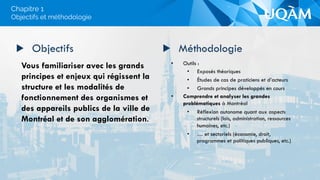 •  Outils :
•  Exposés théoriques
•  Études de cas de praticiens et d’acteurs
•  Grands principes développés en cours
•  Comprendre et analyser les grandes
problématiques à Montréal
•  Réflexion autonome quant aux aspects
structurels (lois, administration, ressources
humaines, etc.)
•  … et sectoriels (économie, droit,
programmes et politiques publiques, etc.)
▶  Objectifs
Vous familiariser avec les grands
principes et enjeux qui régissent la
structure et les modalités de
fonctionnement des organismes et
des appareils publics de la ville de
Montréal et de son agglomération.
▶  Méthodologie
Objectifs et méthodologie
Chapitre 1
 