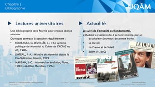 Le suivi de l’actualité est fondamental.
L’étudiant est ainsi invité à se tenir informé par un
ou plusieurs journaux de presse écrite.
•  Le Devoir
•  La Presse et Le Soleil
•  JdeM et JdeQ
▶  Lectures universitaires
Une bibliographie sera fournie pour chaque séance
suivante.
Ouvrages centraux à consulter régulièrement :
•  BOURASSA, G. LÉVEILLÉE, J. : « Le système
politique de Montréal », Cahier de l'ACFAS no
43, 1986.
•  LINTEAU, P.-A. : Histoire de Montréal depuis la
Confédération, Boréal, 1992
•  MARSAN, J.-C. : Montréal en évolution, Fides,
1983 (réédition Méridien, 1994)
▶  Actualité
Bibliographie
Chapitre 1
Séance 1 – Introduction à l’enseignement
Hiver 2015
POL4840 – Système politique montréalais Florent Michelot
POL4840@ﬂorent.michelot.info
 