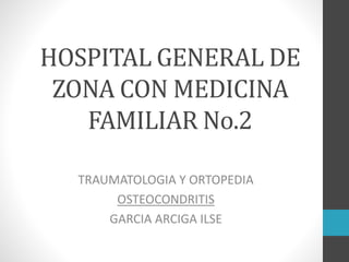 HOSPITAL GENERAL DE
ZONA CON MEDICINA
FAMILIAR No.2
TRAUMATOLOGIA Y ORTOPEDIA
OSTEOCONDRITIS
GARCIA ARCIGA ILSE
 