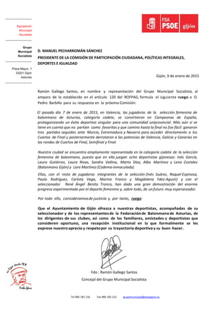 Tel 985 181 116 Fax 985 181 152 grupomunicipal@psoegijon.es
D. MANUEL PECHARROMÁN SÁNCHEZ
PRESIDENTE DE LA COMISIÓN DE PARTICIPACIÓN CIUDADANA, POLÍTICAS INTEGRALES,
DEPORTES E IGUALDAD
Gijón, 9 de enero de 2015
Ramón Gallego Santos, en nombre y representación del Grupo Municipal Socialista, al
amparo de lo establecido en el artículo 120 del ROFPAG, formula el siguiente ruego a D.
Pedro Barbillo para su respuesta en la próxima Comisión:
El pasado día 7 de enero de 2015, en Valencia, las jugadoras de la selección femenina de
balonmano de Asturias, categoría cadete, se convirtieron en Campeonas de España,
protagonizando un éxito deportivo singular para una comunidad uniprovincial. Más aún si se
tiene en cuenta que no partían como favoritas y que camino hasta la final no fue fácil: ganaron
tres partidos seguidos ante Murcia, Extremadura y Navarra para acceder directamente a los
Cuartos de Final y posteriormente derrotaron a las potencias de Valencia, Galicia y Canarias en
las rondas de Cuartos de Final, Semifinal y Final.
Nuestra ciudad se encuentra ampliamente representada en la categoría cadete de la selección
femenina de balonmano, puesto que en ella juegan ocho deportistas gijonesas: Inés García,
Laura Gutiérrez, Laura Rivas, Sandra Vallina, Marta Díaz, Alba Martínez y Lena Costales
(Balonmano Gijón) y Lara Martínez (Codema-Inmaculada).
Ellas, con el resto de jugadoras integrantes de la selección (Inés Suárez, Raquel Espinosa,
Paula Rodríguez, Carlota Vega, Marina Franco y Magdalena Fdez-Agusti) y con el
seleccionador René Ángel Benito Tronco, han dado una gran demostración del enorme
progreso experimentado por el deporte femenino y, sobre todo, de unfuturo muy esperanzador.
Por todo ello, consideramosde justicia y, por tanto, ruego:
Que el Ayuntamiento de Gijón ofrezca a nuestras deportistas, acompañadas de su
seleccionador y de los representantesde la Federaciónde Balonmanode Asturias, de
los dirigentes de sus clubes, así como de los familiares, amistades y deportistas que
consideren oportuno, una recepción institucional en la que formalmente se les
exprese nuestroaprecio y respetopor su trayectoria deportiva y su buen hacer.
Fdo.: Ramón Gallego Santos
Concejal del Grupo Municipal Socialista
________________
Agrupación
Municipal
Socialista
________________
Grupo
Municipal
Socialista
________________
Plaza Mayor, 1
33201 Gijón
Asturias
________________
 
