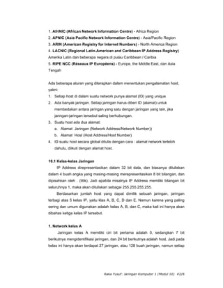 1. AfriNIC (African Network Information Centre) - Africa Region
2. APNIC (Asia Pacific Network Information Centre) - Asia/Pacific Region
3. ARIN (American Registry for Internet Numbers) - North America Region
4. LACNIC (Regional Latin-American and Caribbean IP Address Registry)
Amerika Latin dan beberapa negara di pulau Caribbean / Caribia
5. RIPE NCC (Réseaux IP Européens) - Europe, the Middle East, dan Asia
Tengah


Ada beberapa aturan yang diterapkan dalam menentukan pengalamatan host,
yakni:
1. Setiap host di dalam suatu network punya alamat (ID) yang unique
2. Ada banyak jaringan. Setiap jaringan harus diberi ID (alamat) untuk
   membedakan antara jaringan yang satu dengan jaringan yang lain, jika
   jaringan-jaringan tersebut saling berhubungan.
3. Suatu host ada dua alamat:
   a. Alamat Jaringan (Network Address/Network Number))
   b. Alamat Host (Host Address/Host Number)
4. ID suatu host secara global ditulis dengan cara : alamat network terlebih
   dahulu, diikuti dengan alamat host.


10.1 Kelas-kelas Jaringan
     IP Address direpresentasikan dalam 32 bit data, dan biasanya dituliskan
dalam 4 buah angka yang masing-masing merepresentasikan 8 bit bilangan, dan
dipisahkan oleh . (titik). Jadi apabila misalnya IP Address memiliki bilangan bit
seluruhnya 1, maka akan dituliskan sebagai 255.255.255.255.
     Berdasarkan jumlah host yang dapat dimilik sebuah jaringan, jaringan
terbagi atas 5 kelas IP, yaitu klas A, B, C, D dan E. Namun karena yang paling
sering dan umum digunakan adalah kelas A, B, dan C, maka kali ini hanya akan
dibahas ketiga kelas IP tersebut.


1. Network kelas A
     Jaringan kelas A memiliki ciri bit pertama adalah 0, sedangkan 7 bit
berikutnya mengidentifikasi jaringan, dan 24 bit berikutnya adalah host. Jadi pada
kelas ini hanya akan terdapat 27 jaringan, atau 128 buah jaringan, namun setiap




                                    Raka Yusuf: Jaringan Komputer 1 (Modul 10) #2/8
 