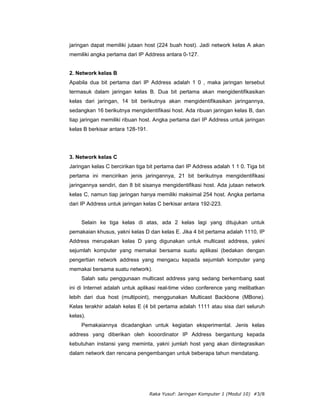 jaringan dapat memiliki jutaan host (224 buah host). Jadi network kelas A akan
memiliki angka pertama dari IP Address antara 0-127.


2. Network kelas B
Apabila dua bit pertama dari IP Address adalah 1 0 , maka jaringan tersebut
termasuk dalam jaringan kelas B. Dua bit pertama akan mengidentifikasikan
kelas dari jaringan, 14 bit berikutnya akan mengidentifikasikan jaringannya,
sedangkan 16 berikutnya mengidentifikasi host. Ada ribuan jaringan kelas B, dan
tiap jaringan memiliki ribuan host. Angka pertama dari IP Address untuk jaringan
kelas B berkisar antara 128-191.




3. Network kelas C
Jaringan kelas C bercirikan tiga bit pertama dari IP Address adalah 1 1 0. Tiga bit
pertama ini mencirikan jenis jaringannya, 21 bit berikutnya mengidentifikasi
jaringannya sendiri, dan 8 bit sisanya mengidentifikasi host. Ada jutaan network
kelas C, namun tiap jaringan hanya memiliki maksimal 254 host. Angka pertama
dari IP Address untuk jaringan kelas C berkisar antara 192-223.


     Selain ke tiga kelas di atas, ada 2 kelas lagi yang ditujukan untuk
pemakaian khusus, yakni kelas D dan kelas E. Jika 4 bit pertama adalah 1110, IP
Address merupakan kelas D yang digunakan untuk multicast address, yakni
sejumlah komputer yang memakai bersama suatu aplikasi (bedakan dengan
pengertian network address yang mengacu kepada sejumlah komputer yang
memakai bersama suatu network).
     Salah satu penggunaan multicast address yang sedang berkembang saat
ini di Internet adalah untuk aplikasi real-time video conference yang melibatkan
lebih dari dua host (multipoint), menggunakan Multicast Backbone (MBone).
Kelas terakhir adalah kelas E (4 bit pertama adalah 1111 atau sisa dari seluruh
kelas).
     Pemakaiannya dicadangkan untuk kegiatan eksperimental. Jenis kelas
address yang diberikan oleh kooordinator IP Address bergantung kepada
kebutuhan instansi yang meminta, yakni jumlah host yang akan diintegrasikan
dalam network dan rencana pengembangan untuk beberapa tahun mendatang.




                                   Raka Yusuf: Jaringan Komputer 1 (Modul 10) #3/8
 