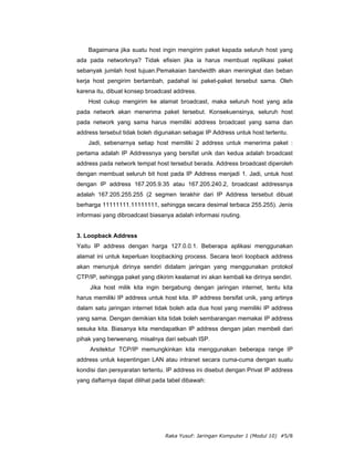 Bagaimana jika suatu host ingin mengirim paket kepada seluruh host yang
ada pada networknya? Tidak efisien jika ia harus membuat replikasi paket
sebanyak jumlah host tujuan.Pemakaian bandwidth akan meningkat dan beban
kerja host pengirim bertambah, padahal isi paket-paket tersebut sama. Oleh
karena itu, dibuat konsep broadcast address.
    Host cukup mengirim ke alamat broadcast, maka seluruh host yang ada
pada network akan menerima paket tersebut. Konsekuensinya, seluruh host
pada network yang sama harus memiliki address broadcast yang sama dan
address tersebut tidak boleh digunakan sebagai IP Address untuk host tertentu.
    Jadi, sebenarnya setiap host memiliki 2 address untuk menerima paket :
pertama adalah IP Addressnya yang bersifat unik dan kedua adalah broadcast
address pada network tempat host tersebut berada. Address broadcast diperoleh
dengan membuat seluruh bit host pada IP Address menjadi 1. Jadi, untuk host
dengan IP address 167.205.9.35 atau 167.205.240.2, broadcast addressnya
adalah 167.205.255.255 (2 segmen terakhir dari IP Address tersebut dibuat
berharga 11111111.11111111, sehingga secara desimal terbaca 255.255). Jenis
informasi yang dibroadcast biasanya adalah informasi routing.


3. Loopback Address
Yaitu IP address dengan harga 127.0.0.1. Beberapa aplikasi menggunakan
alamat ini untuk keperluan loopbacking process. Secara teori loopback address
akan menunjuk dirinya sendiri didalam jaringan yang menggunakan protokol
CTP/IP, sehingga paket yang dikirim kealamat ini akan kembali ke dirinya sendiri.
     Jika host milik kita ingin bergabung dengan jaringan internet, tentu kita
harus memiliki IP address untuk host kita. IP address bersifat unik, yang artinya
dalam satu jaringan internet tidak boleh ada dua host yang memiliki IP address
yang sama. Dengan demikian kita tidak boleh sembarangan memakai IP address
sesuka kita. Biasanya kita mendapatkan IP address dengan jalan membeli dari
pihak yang berwenang, misalnya dari sebuah ISP.
     Arsitektur TCP/IP memungkinkan kita menggunakan beberapa range IP
address untuk kepentingan LAN atau intranet secara cuma-cuma dengan suatu
kondisi dan persyaratan tertentu. IP address ini disebut dengan Privat IP address
yang daftarnya dapat dilihat pada tabel dibawah:




                                 Raka Yusuf: Jaringan Komputer 1 (Modul 10) #5/8
 