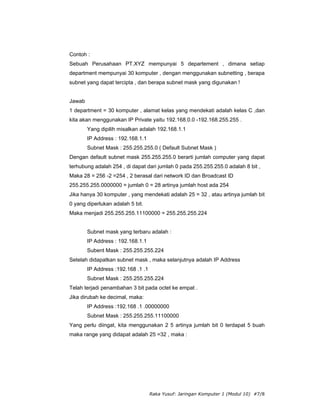 Contoh :
Sebuah Perusahaan PT.XYZ mempunyai 5 departement , dimana setiap
department mempunyai 30 komputer , dengan menggunakan subnetting , berapa
subnet yang dapat tercipta , dan berapa subnet mask yang digunakan !


Jawab
1 department = 30 komputer , alamat kelas yang mendekati adalah kelas C ,dan
kita akan menggunakan IP Private yaitu 192.168.0.0 -192.168.255.255 .
        Yang dipilih misalkan adalah 192.168.1.1
        IP Address : 192.168.1.1
        Subnet Mask : 255.255.255.0 ( Default Subnet Mask )
Dengan default subnet mask 255.255.255.0 berarti jumlah computer yang dapat
terhubung adalah 254 , di dapat dari jumlah 0 pada 255.255.255.0 adalah 8 bit ,
Maka 28 = 256 -2 =254 , 2 berasal dari network ID dan Broadcast ID
255.255.255.0000000 = jumlah 0 = 28 artinya jumlah host ada 254
Jika hanya 30 komputer , yang mendekati adalah 25 = 32 , atau artinya jumlah bit
0 yang diperlukan adalah 5 bit.
Maka menjadi 255.255.255.11100000 = 255.255.255.224


        Subnet mask yang terbaru adalah :
        IP Address : 192.168.1.1
        Subent Mask : 255.255.255.224
Setelah didapatkan subnet mask , maka selanjutnya adalah IP Address
        IP Address :192.168 .1 .1
        Subnet Mask : 255.255.255.224
Telah terjadi penambahan 3 bit pada octet ke empat .
Jika dirubah ke decimal, maka:
        IP Address :192.168 .1 .00000000
        Subnet Mask : 255.255.255.11100000
Yang perlu diingat, kita menggunakan 2 5 artinya jumlah bit 0 terdapat 5 buah
maka range yang didapat adalah 25 =32 , maka :




                                    Raka Yusuf: Jaringan Komputer 1 (Modul 10) #7/8
 