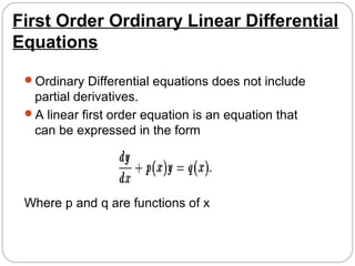 First Order Ordinary Linear Differential
Equations
Ordinary Differential equations does not include
partial derivatives.
A linear first order equation is an equation that
can be expressed in the form
Where p and q are functions of x
 