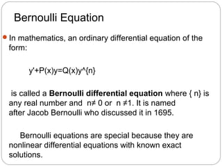 Bernoulli Equation
In mathematics, an ordinary differential equation of the
form:
y'+P(x)y=Q(x)y^{n}
is called a Bernoulli differential equation where { n} is
any real number and n≠ 0 or n ≠1. It is named
after Jacob Bernoulli who discussed it in 1695.
Bernoulli equations are special because they are
nonlinear differential equations with known exact
solutions.
 