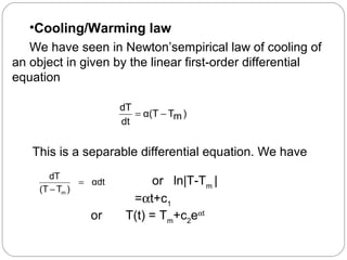 •Cooling/Warming law
We have seen in Newton’sempirical law of cooling of
an object in given by the linear first-order differential
equation
)mTα(T
dt
dT
−=
This is a separable differential equation. We have
αdt
)T(T
dT
m
=
−
or ln|T-Tm
|
=αt+c1
or T(t) = Tm
+c2
eαt
 