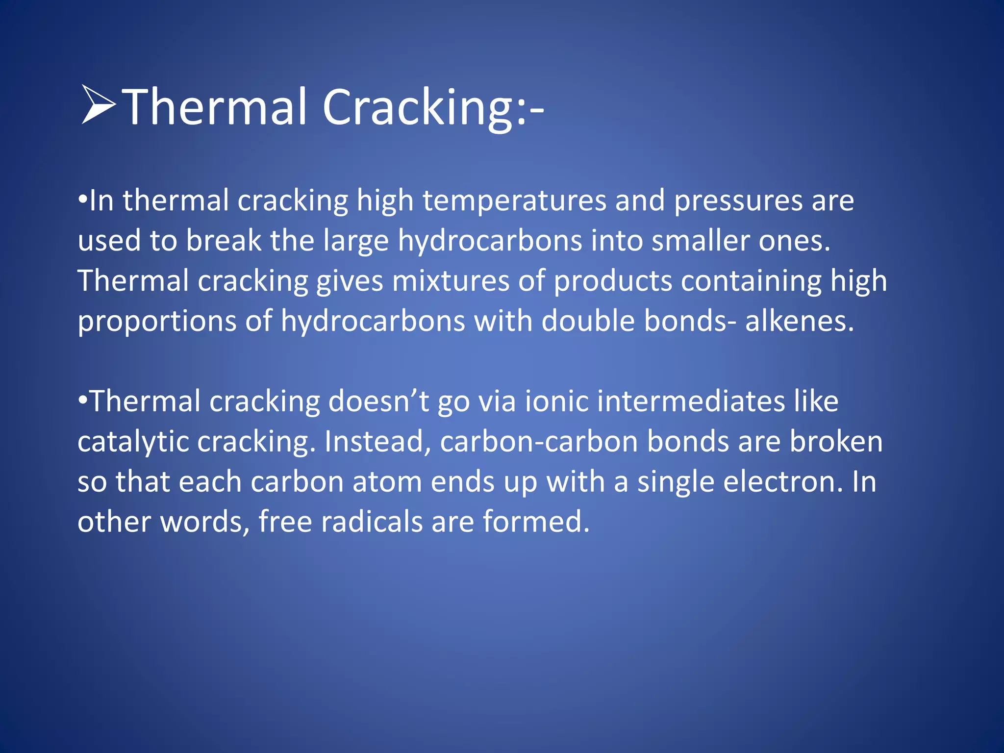 Thermal Cracking:-
•In thermal cracking high temperatures and pressures are
used to break the large hydrocarbons into smaller ones.
Thermal cracking gives mixtures of products containing high
proportions of hydrocarbons with double bonds- alkenes.
•Thermal cracking doesn’t go via ionic intermediates like
catalytic cracking. Instead, carbon-carbon bonds are broken
so that each carbon atom ends up with a single electron. In
other words, free radicals are formed.
 