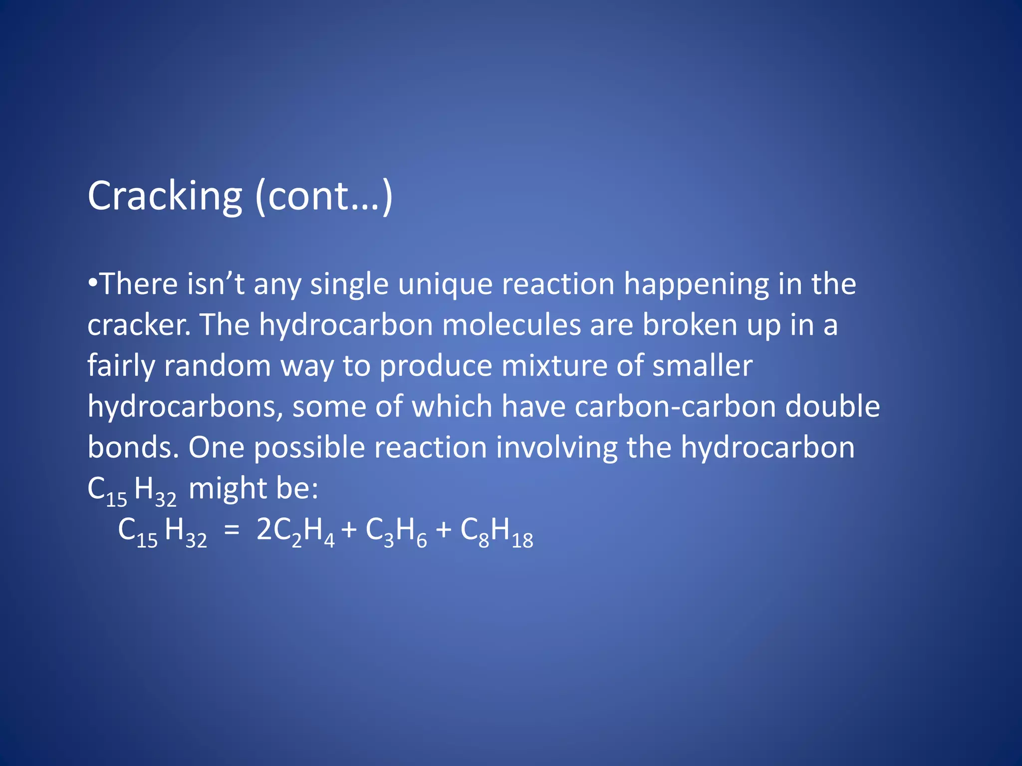 Cracking (cont…)
•There isn’t any single unique reaction happening in the
cracker. The hydrocarbon molecules are broken up in a
fairly random way to produce mixture of smaller
hydrocarbons, some of which have carbon-carbon double
bonds. One possible reaction involving the hydrocarbon
C15 H32 might be:
C15 H32 = 2C2H4 + C3H6 + C8H18
 