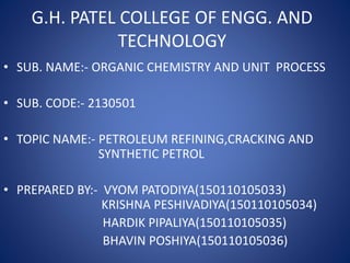 G.H. PATEL COLLEGE OF ENGG. AND
TECHNOLOGY
• SUB. NAME:- ORGANIC CHEMISTRY AND UNIT PROCESS
• SUB. CODE:- 2130501
• TOPIC NAME:- PETROLEUM REFINING,CRACKING AND
SYNTHETIC PETROL
• PREPARED BY:- VYOM PATODIYA(150110105033)
KRISHNA PESHIVADIYA(150110105034)
HARDIK PIPALIYA(150110105035)
BHAVIN POSHIYA(150110105036)
 