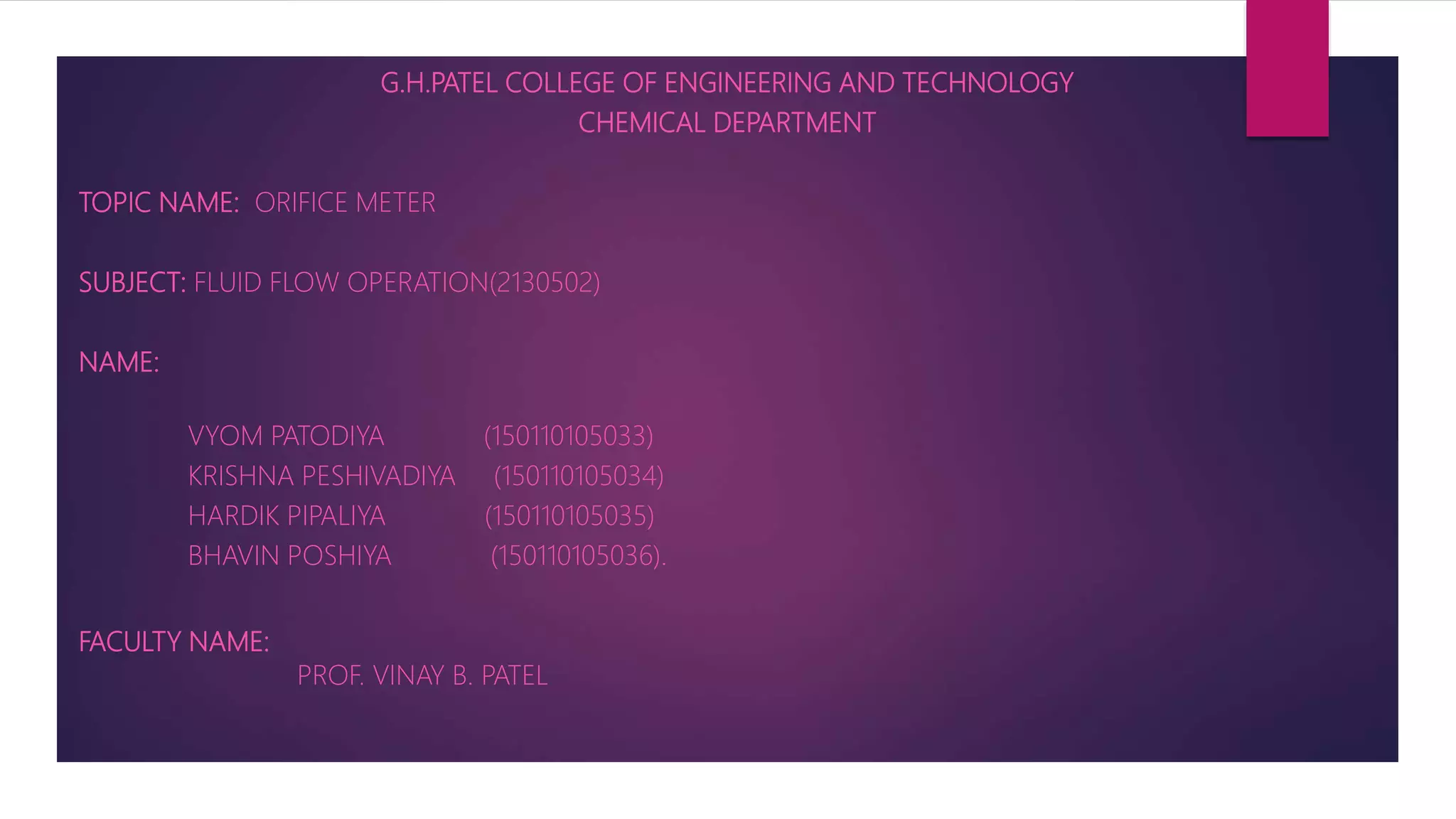 G.H.PATEL COLLEGE OF ENGINEERING AND TECHNOLOGY
CHEMICAL DEPARTMENT
TOPIC NAME: ORIFICE METER
SUBJECT: FLUID FLOW OPERATION(2130502)
NAME:
VYOM PATODIYA (150110105033)
KRISHNA PESHIVADIYA (150110105034)
HARDIK PIPALIYA (150110105035)
BHAVIN POSHIYA (150110105036).
FACULTY NAME:
PROF. VINAY B. PATEL
 