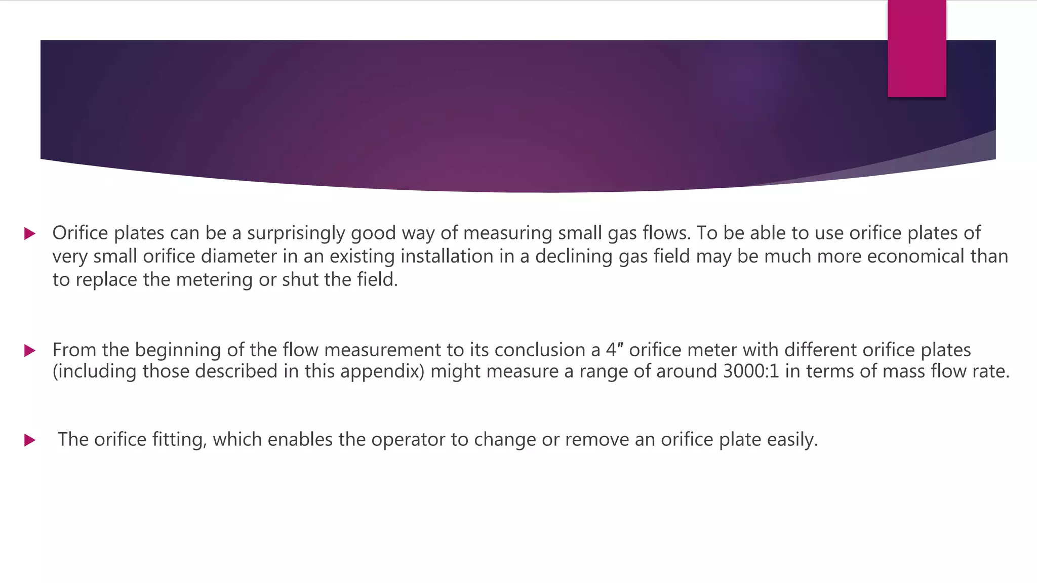  Orifice plates can be a surprisingly good way of measuring small gas flows. To be able to use orifice plates of
very small orifice diameter in an existing installation in a declining gas field may be much more economical than
to replace the metering or shut the field.
 From the beginning of the flow measurement to its conclusion a 4″ orifice meter with different orifice plates
(including those described in this appendix) might measure a range of around 3000:1 in terms of mass flow rate.
 The orifice fitting, which enables the operator to change or remove an orifice plate easily.
 