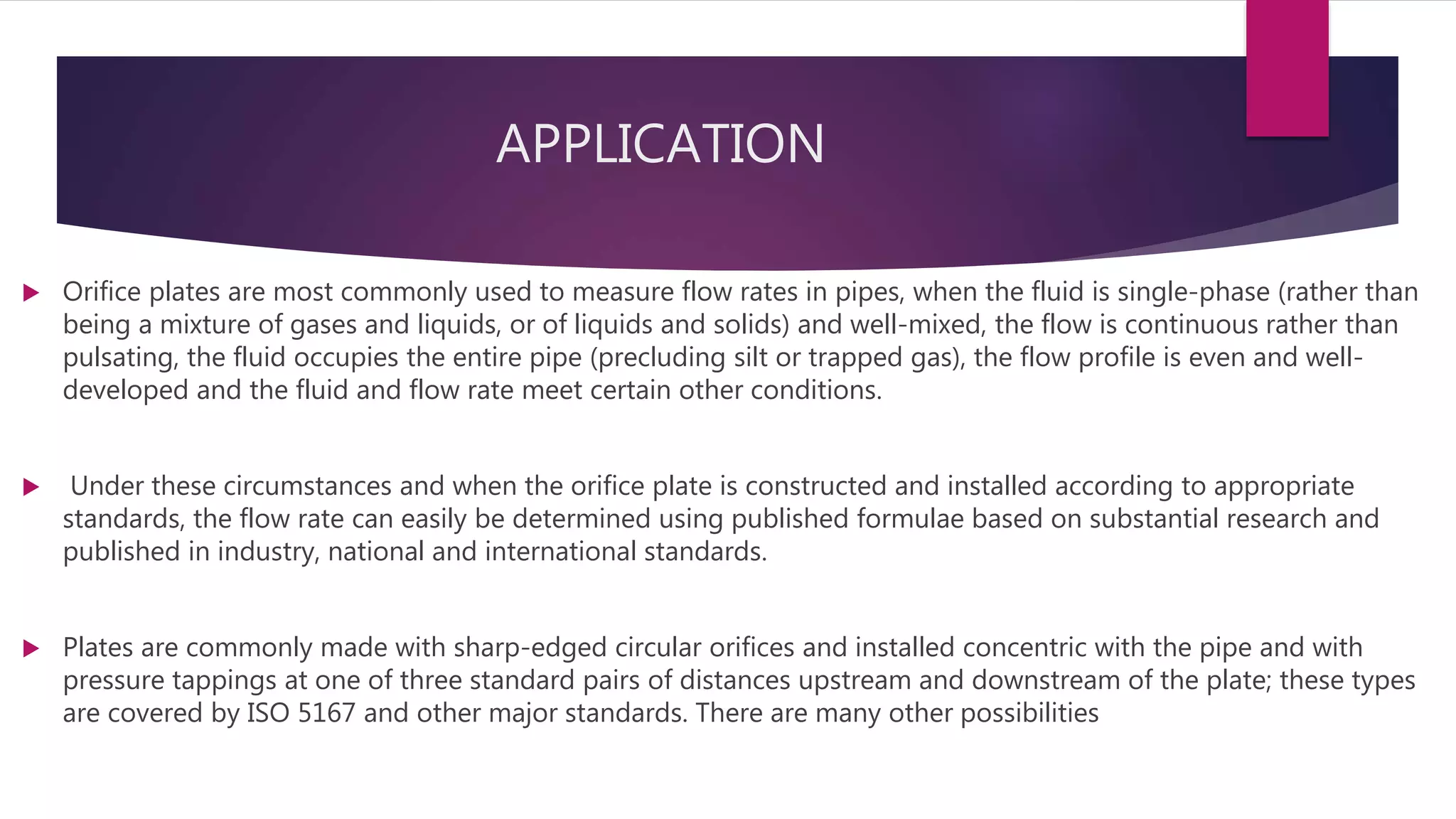 APPLICATION
 Orifice plates are most commonly used to measure flow rates in pipes, when the fluid is single-phase (rather than
being a mixture of gases and liquids, or of liquids and solids) and well-mixed, the flow is continuous rather than
pulsating, the fluid occupies the entire pipe (precluding silt or trapped gas), the flow profile is even and well-
developed and the fluid and flow rate meet certain other conditions.
 Under these circumstances and when the orifice plate is constructed and installed according to appropriate
standards, the flow rate can easily be determined using published formulae based on substantial research and
published in industry, national and international standards.
 Plates are commonly made with sharp-edged circular orifices and installed concentric with the pipe and with
pressure tappings at one of three standard pairs of distances upstream and downstream of the plate; these types
are covered by ISO 5167 and other major standards. There are many other possibilities
 