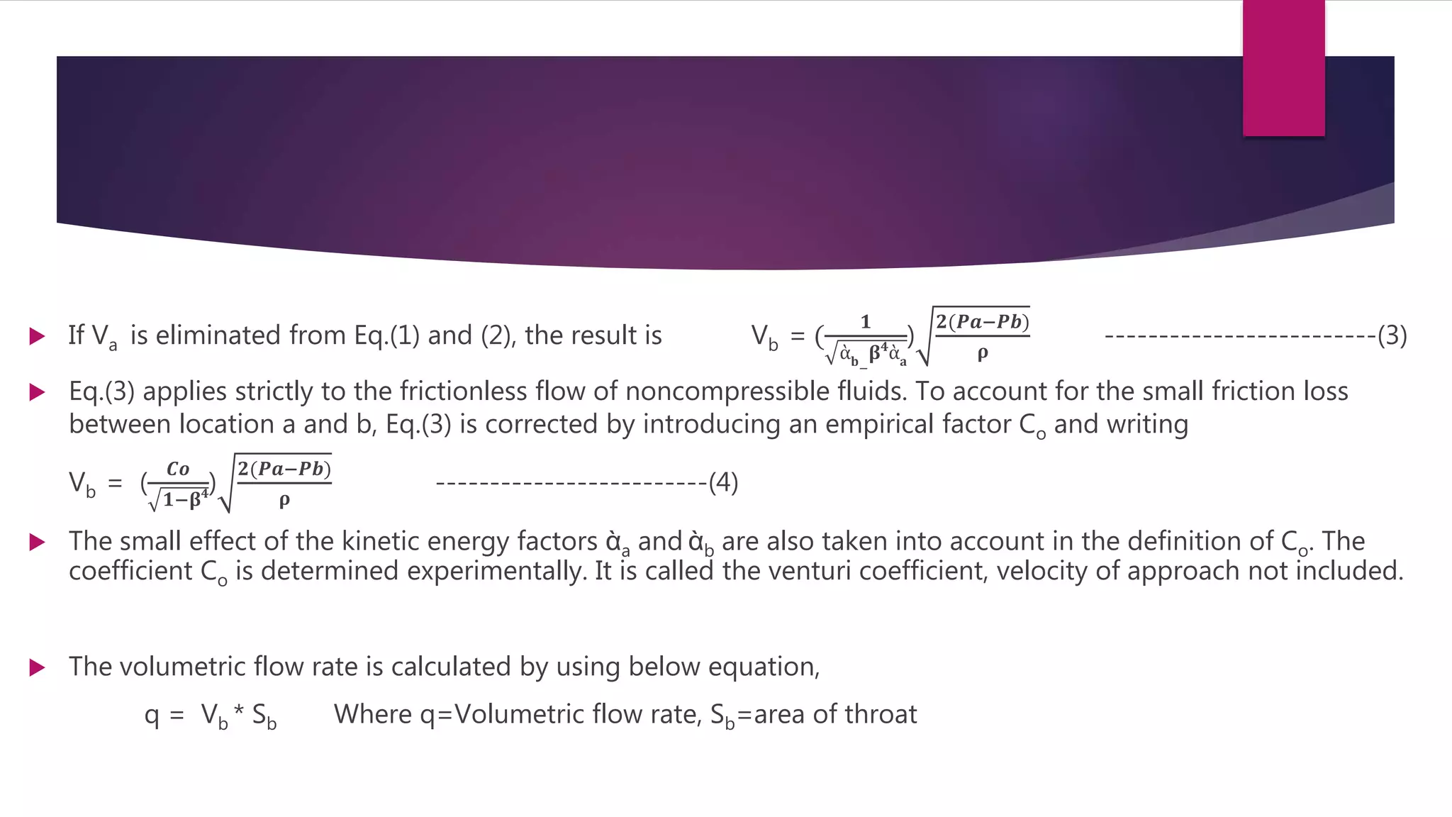  If Va is eliminated from Eq.(1) and (2), the result is Vb = (
𝟏
ὰ 𝐛
−
𝛃 𝟒
ὰ 𝐚
)
𝟐(𝑷𝒂−𝑷𝒃)
𝛒
-------------------------(3)
 Eq.(3) applies strictly to the frictionless flow of noncompressible fluids. To account for the small friction loss
between location a and b, Eq.(3) is corrected by introducing an empirical factor Co and writing
Vb = (
𝑪𝒐
𝟏−𝛃 𝟒)
𝟐(𝑷𝒂−𝑷𝒃)
𝛒
-------------------------(4)
 The small effect of the kinetic energy factors ὰa and ὰb are also taken into account in the definition of Co. The
coefficient Co is determined experimentally. It is called the venturi coefficient, velocity of approach not included.
 The volumetric flow rate is calculated by using below equation,
q = Vb * Sb Where q=Volumetric flow rate, Sb=area of throat
 