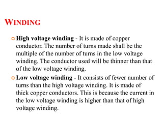 WINDING
 High voltage winding - It is made of copper
conductor. The number of turns made shall be the
multiple of the number of turns in the low voltage
winding. The conductor used will be thinner than that
of the low voltage winding.
 Low voltage winding - It consists of fewer number of
turns than the high voltage winding. It is made of
thick copper conductors. This is because the current in
the low voltage winding is higher than that of high
voltage winding.
 