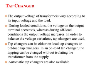 TAP CHANGER
 The output voltage of transformers vary according to
its input voltage and the load.
 During loaded conditions, the voltage on the output
terminal decreases, whereas during off-load
conditions the output voltage increases. In order to
balance the voltage variations, tap changers are used.
 Tap changers can be either on-load tap changers or
off-load tap changers. In an on-load tap changer, the
tapping can be changed without isolating the
transformer from the supply.
 Automatic tap changers are also available.
 