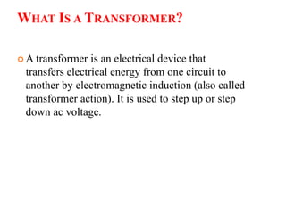 WHAT IS A TRANSFORMER?
 A transformer is an electrical device that
transfers electrical energy from one circuit to
another by electromagnetic induction (also called
transformer action). It is used to step up or step
down ac voltage.
 