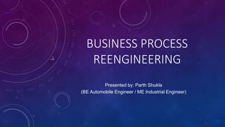 BUSINESS PROCESS
REENGINEERING
Presented by: Parth Shukla
(BE Automobile Engineer / ME Industrial Engineer)
 