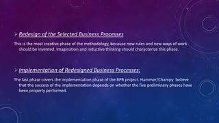 Redesign of the Selected Business Processes
This is the most creative phase of the methodology, because new rules and new ways of work
should be invented. Imagination and inductive thinking should characterize this phase.
Implementation of Redesigned Business Processes:
The last phase covers the implementation phase of the BPR project. Hammer/Champy believe
that the success of the implementation depends on whether the five preliminary phases have
been properly performed.
 