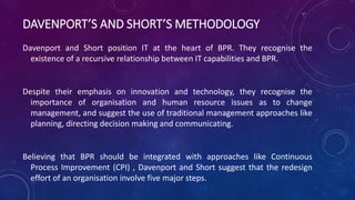 DAVENPORT’S AND SHORT’S METHODOLOGY
Davenport and Short position IT at the heart of BPR. They recognise the
existence of a recursive relationship between IT capabilities and BPR.
Despite their emphasis on innovation and technology, they recognise the
importance of organisation and human resource issues as to change
management, and suggest the use of traditional management approaches like
planning, directing decision making and communicating.
Believing that BPR should be integrated with approaches like Continuous
Process Improvement (CPI) , Davenport and Short suggest that the redesign
effort of an organisation involve five major steps.
 