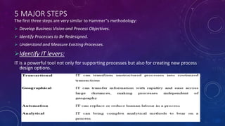 5 MAJOR STEPS
The first three steps are very similar to Hammer‟s methodology:
 Develop Business Vision and Process Objectives.
 Identify Processes to Be Redesigned.
 Understand and Measure Existing Processes.
Identify IT levers:
IT is a powerful tool not only for supporting processes but also for creating new process
design options.
 